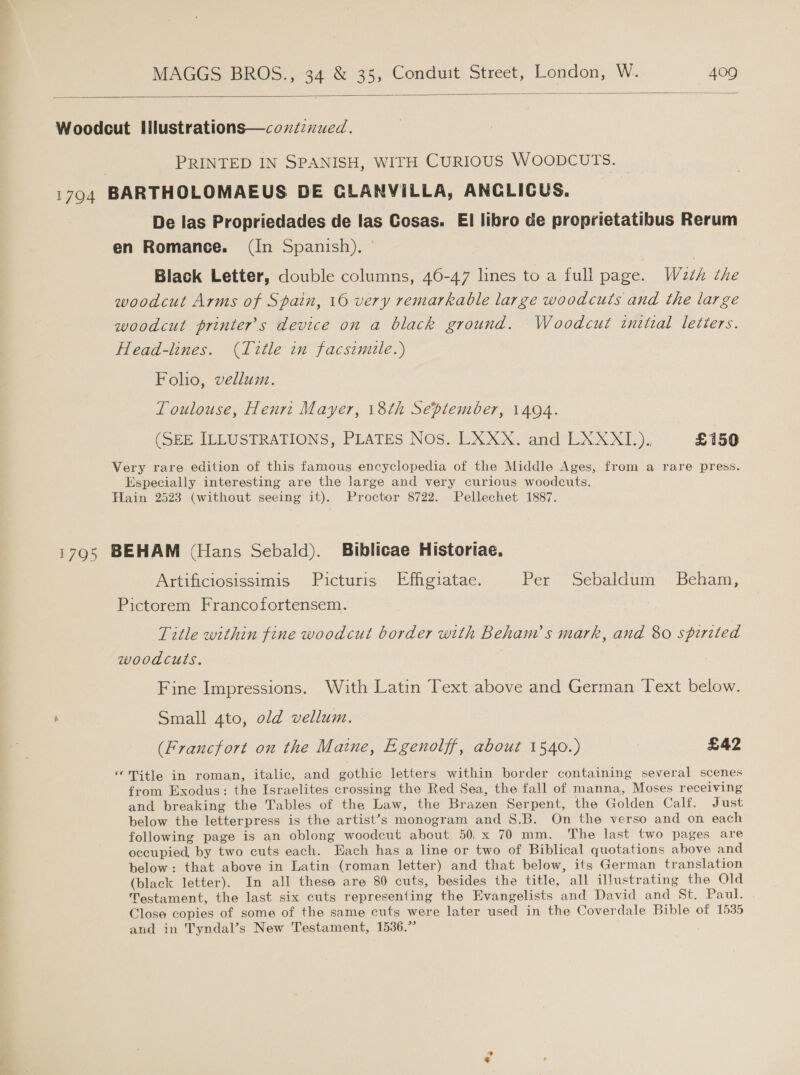  Woodcut lIlilustrations—coxiznued. | PRINTED IN SPANISH, WITH CURIOUS WOODCUTS. 1794 BARTHOLOMAEUS DE CLANVILLA, ANCLICUS. De las Propriedades de las Cosas. EI libro de proprietatibus Rerum en Romance. (In Spanish). Black Letter, double columns, 46-47 lines to a full page. Wath the woodcut Arms of Spain, 16 very remarkable large woodcuts and the large woodcut printer's device on a black ground. Woodcut invtial letters. Head-lines. (Title in facsimile.) Folio, vellum. Toulouse, Henrz Mayer, 18th September, 1494. (SEE ILLUSTRATIONS, PLATES Nos. LXXX. and LXXXI.). £150 Very rare edition of this famous encyclopedia of the Middle Ages, from a rare press. Especially interesting are the large and very curious woodcuts. Hain 2523 (without seeing it). Proctor 8722. Pellechet 1887. 1795 BEHAM (Hans Sebald). Biblicae Historiae. Artificiosissimis Picturis Effigiatae. Per Sebaldum Beham, Pictorem Francofortensem. Title within fine woodcut border with Beham’s mark, and 80 spirited woodcuts. Fine Impressions. With Latin Text above and German Text below. Small 4to, old vellum. (Francfort on the Maine, Egenolff, about 1540.) £42 “Title in roman, italic, and gothic letters within border containing several scenes from Exodus: the Israelites crossing the Red Sea, the fall of manna, Moses receiving and breaking the Tables of the Law, the Brazen Serpent, the Golden Calf. Just below the letterpress is the artist’s monogram and S.B. On the verso and on each following page is an oblong woodcut about. 50,x 70 mm. The last two pages are occupied, by two cuts each. Each has a line or two of Biblical quotations above and below: that above in Latin (roman letter) and that below, its German translation (black letter). In all these are 80 cuts, besides the title, all illustrating the Old Testament, the last six cuts representing the Evangelists and David and st, Paul. -. Close copies of some of the same cuts were later used in the Coverdale Bible of 1535 and in Tyndal’s New Testament, 1536.” *,