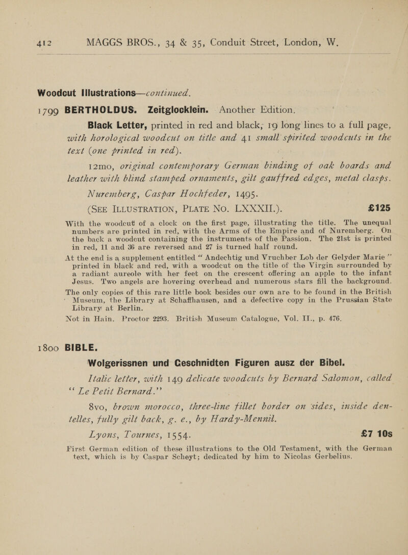   Woodcut Illustrations—coxzznued. 1799 BERTHOLDUS. Zeitglocklein. Another Edition. Black Letter, printed in red and black, 19 long lines to a full page, with horological woodcut on title and 41 small spirited woodcuts in the text (one printed in red). 12mo, o7zginal contemporary German binding of oak boards and leather with blind stamped ornaments, gilt gauffred edges, metal clasps. Nuremberg, Caspar Hochfeder, 1495. (SEE ILLUSTRATION, PLATE No. LXXXII.). £125 With the woodcut of a clock on the first page, illustrating the title. The unequal numbers are printed in red, with the Arms of the Empire and of Nuremberg. On the back a woodcut containing the instruments of the Passion. The 21st is printed in red, 11 and 36 are reversed and 27 is turned half round. At the end is a supplement entitled “ Andechtig und Vruchber Lob der Gelyder Marie ” printed in black and red, with a woodcut on the title of the Virgin surrounded by a radiant aureole with her feet on the crescent offering an apple to the infant Jesus. Two angels are hovering overhead and numerous stars fill the background. The only copies of this rare little book besides our own are to be found in the British Museum, the Library at Schaffhausen, and a defective copy in the Prussian State Library at Berlin. Not in Hain. Proctor 2293. British Museum Catalogue, Vol. II., p. 476. 1800 BIBLE. Wolgerissnen und Geschnidten Figuren ausz der Bibel. Italic letter, with 149 delicate woodcuts by Bernard Salomon, called ~ Leb ett Bermarae” 8vo, brown morocco, three-line fillet border on ‘sides, enstde den- telles, fully gilt back, g. e., by Hardy-Mennil. Lyons, Tournes, 1554. £7 10s First German edition of these illustrations to the Old Testament, with the German text, which is by Caspar Scheyt; dedicated by him to Nicolas Gerbelius.