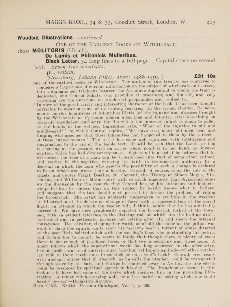   ONE OF THE EARLIEST BOOKS ON WITCHCRAFT. De Lamis et Phitonicis Mulieribus. Black Letter, 34 long lines to a full page. Capital space on second Ato, vellum. (Strassburg, Johann Priiss, about 1488-1493.) £31 10s . * condense a large mass of curious information on the subject of witchcraft and sorcery into a dialogus seu trialogus between the Archduke Sigismund to whom the tract is dedicated, one Conrad Schatz (vir providus et praestans) and himself, and very searching are the questions on witchcraft propounded and replied to. In view of the great rarity and interesting character of the book it has been thought advisable to mention some of its leading features. In the second chapter, De nocu- mentis morbis hominibus et infantibus illatis (of the injuries and diseases brought by the Witchcraft or Pythonic women upon men and infants), after describing on absurdly insufficient authority the ills which the innocent infant is made to suffer at the hands of the witches, Sigismund asks, ‘ What of the injuries to old and middle-aged? *? to which Conrad replies, “We have seen many old men bent and limping who asserted that these infirmities had happened to them by the sorceries of these cursed women.’ The artist has come well equipped with intelligence and imagination to the aid of the feeble text. It will be seen that the Lamia or hag is shooting at the peasant with an arrow whose point is in her hand, an inverse position which has had dire consequences. Sigismund is asked if he believes that by witchcraft the face of a man can be transformed into that of some other animal, and replies in the negative, evincing his faith in ecclesiastical authority by a decretal in which the man who asserts the possibility of such a change is declared to be an infidel and worse than a heretic. Conrad, of course, is on the side of the angels, and quotes Virgil, Boetius, St. Clement, the History of Simon Magus, Vin- centius, and William of Malmesbury with so much ingenuity that Sigismund sums up the discussion by the remark that Conrad has by his authories and histories compelled him to confess that on this subject he hardly knows what to believe, and suggests that the two should next proceed to discuss the problem of riding the broomstick. The artist has evidently undertaken to combine in the woodcut an illustration of the debate on change of faces with a representation of the aerial flight, an attempt in which the reader will, I think, admit that he has admirably succeeded. We have here graphically depicted the broomstick forked at the lower end, with an evident reference to the divining rod, on which sits the leading witch. ass-headed and in petticoats, perhaps not astride after all, and steers the infernal conveyance. Her cavalier, clasping her waist, as of old the dame on the pillion was wont to clasp her squire, emits from his macaw’s beak a torrent of abuse directed at the poor little belated witch with the sad dog’s face, who is clutching his jerkin, and forbids her to mount; he seems to imply that though there is plenty of room there is not enough of psychical force, or that two is company and three none. A query follows which the superstitious world has long answered in the affirmative, Utrum profici cantur ad convivia super baculum vel lupum equitado—whether witches can ride to their revels on a broomstick or on a wolf’s back? Conrad, ever ready with apology, opines that if Abacuck, as he calls the prophet, could be transported through space by his hair, and Philips be snatched away to Azotus, the like effects could be produced by spiritual agency in his day. The draughtsman seems in this instance to have Jost some of the nerve which inspired him in the preceding illus- tration. A tamer witch-carrying wolf, or a less maleficent-looking witch, one could hardly devise.””—Hodgkin’s Rariora.