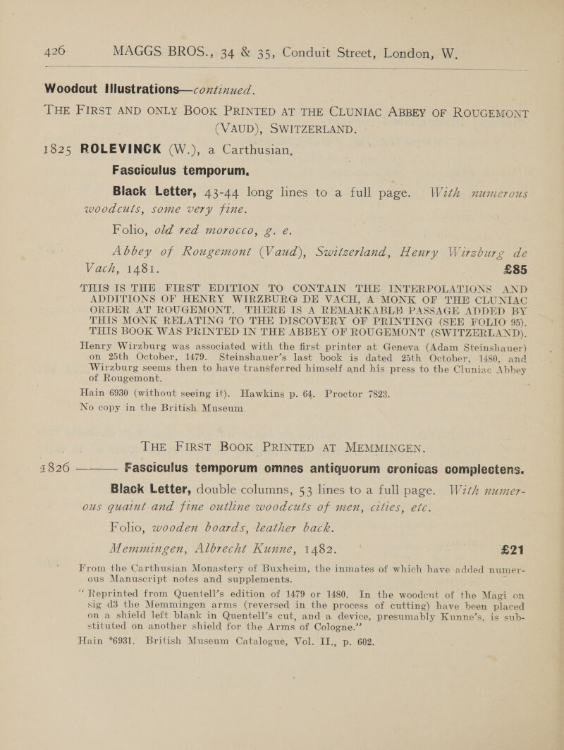  Woodcut Illustrations—condinued. THE FIRST AND ONLY BOOK PRINTED AT THE CLUNIAC ABBEY OF ROUGEMONT (VAUD), SWITZERLAND. 1825 ROLEVINCK (W.), a Carthusian, Fasciculus temporum, Black Letter, 43-44 long lines to a full page. Wzth numerous woodcuts, some very fine. Foho, old red morocco, g. eé. Abbey of Rougemont (Vaud), Switzerland, Henry Wirzburg de Vach, 1481. a £85 THIS IS THE. FIRST’ EDITION TO CONTAIN THE.INTERPOLATIONS AND ADDITIONS OF HENRY WIRZBURG DE VACH, A’ MONK OF THE CLUNIAC ORDER AT ROUGEMONT. THERE IS A REMARKABLE PASSAGE ADDED BY THIS MONK RELATING TO THE DISCOVERY OF PRINTING (SEE FOLIO’ 95). THIS BOOK WAS PRINTED IN THE ABBEY OF ROUGHMONT (SWITZERLAND). Henry Wirzburg was associated with the first printer at Geneva (Adam Steinshauer) on 25th October, 1479. Steinshauer’s last book is dated 25th October, 1480, and Wirzburg seems then to have transferred himself and his press to the Cluniae Abbey of Ronen, Hain 6930 (without seeing it). Hawkins p. 64. Proctor 7823. No copy in the British Museum. DHE aE IRST Book PRINTED AT MEMMINGEN. oie ———_ Eascieulis temporum omnes antiquorum cronicas complectens. Black Letter, double columns, 53 lines to a full page. Wzth numer- ous guaint and fine outline woodcuts of men, cities, etc. Folio, wooden boards, leather back. Memmingen, Albrecht Kunne, 1482. 3 £21 From the Carthusian Mohnetery of Buxheim, the inmates of which have added numer- ous Manuscript notes and supplements. &lt;, Repr inted from Quentell’s edition of 1479 or 1480. In the woodent of the Magi on sig d3 the Memmingen arms (reversed in the process of cutting) have been placed on a shield left blank in Quentell’s cut, and a device, presumably Kunne’s, is sub- stituted on another shield for the Arms of Cologne.” Hain *6931. British Museum Catalogue, Vol. II., p.. 602.