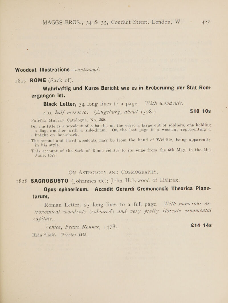 Woodcut Illustrations—cozznued. 1827 ROME (Sack of). Wahrhaftig und Kurze Bericht wie es in Eroberunng der Stat Rom ergangen ist, Black Letter, 34 long lines to a page. W2th woodcuts. 4to, half morocco. (Augsburg, about 1528.) £10 10s Fairfax Murray Catalogue, No. 369. On the title is a woodcut of a battle, on the verso a large cut of soldiers, one holding a flag, another with a sidedrum. On, the last page is a woodcut representing a knight on horseback. The second and third woodcuts may be from the hand of Weiditz, being apparently in his style. This account of the Sack of Rome relates to its seige from the 6th May, to the 21st June, 1527. On ASTROLOGY AND COSMOGRAPHY. 1828 SACROBUSTO (Johannes de); John Holywood of Halifax. Opus sphaericum. Accedit Gerardi Cremonensis Theorica Plane- tarum, Roman Letter, 25 long lines to a full page. W2th numerous as- tronomical woodcuts (coloured) and very pretty floreate ornamental capitals. | Venice, Franz Renner, 1478. 7 £14 14s. Hain *14108. Proctor 4175.