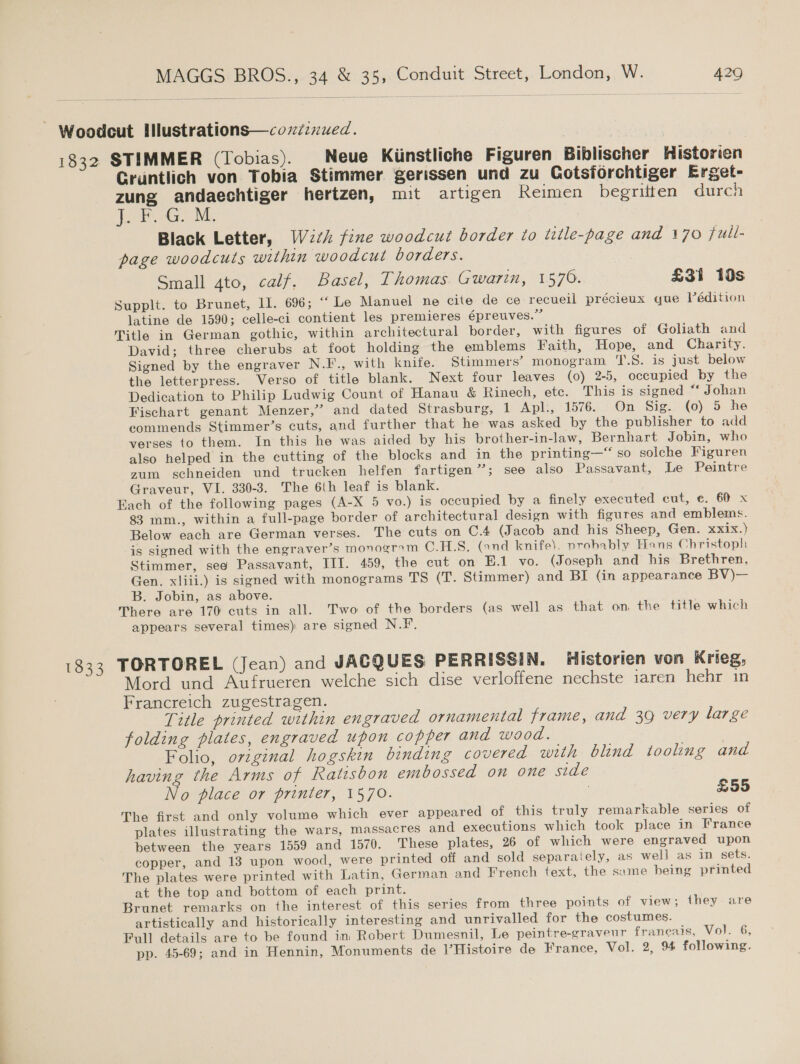 bese 1833 STIMMER (Tobias). | Neue Kiinstliche Figuren Biblischer Historien Gruntlich von Tobia Stimmer gerissen und Zu Cotsforchtiger Erget- zung andaechtiger hertzen, mut artigen Reimen begritten durch er Ge M. Black Letter, Wich fine woodcut border to title-page and 170 jull- page woodcuts within woodcut borders. Small gto, calf, Basel, Thomas Gwarin, 1570. £31 13s Supplt. to Brunet, lI. 696; “‘ Le Manuel ne cite de ce recueil précieux que Védition latine de 1590; celle-ci contient les premieres épreuves.” Title in German gothic, within architectural border, with figures of Goliath and David; three cherubs at foot holding the emblems Faith, Hope, and Charity. Signed by the engraver N.F., with knife. Stimmers’ monogram T.S. is just below the letterpress. Verso of title blank. Next four leaves (0) 2-5, occupied by the Dedication to Philip Ludwig Count of Hanau &amp; Rinech, ete. This is signed “‘ Johan Fischart genant Menzer,’ and dated Strasburg, 1 Apl:, 1576. On Sig. (0) 5 he commends Stimmer’s cuts, and further that he was asked by the publisher to add verses to them. In this he was aided by his brother-in-law, Bernhart Jobin, who also helped in the cutting of the blocks and in the printing—“‘ so solche Figuren zum schneiden und trucken helfen fartigen”’; see also Passavant, Le Peintre Graveur, VI. 330-3. The 6th leaf is blank. Fach of the following pages (A-X 5 vo.) is occupied by a finely executed cut, c. 60 x 83 mm., within a full-page border of architectural design with figures and emblems. Below each are German verses. The cuts on C.4 (Jacob and his Sheep, Gen. xxix.) is signed with the engraver’s monogrym C.H.S. (ond knife). probably Hans Christoph Stimmer, see Passavant, III. 459, the cut on E.1 vo. (Joseph and his Brethren, Gen, xliii.) is signed with monograms TS (T. Stimmer) and BI (in appearance BV)— B. Jobin, as above. There are 170 cuts in all. Two of the borders (as well as that on. the title which appears several times) are signed N.F. TORTOREL (Jean) and JACQUES PERRISSIN. Historien von Krieg, Mord und Aufrueren welche sich dise verloffene nechste iaren hehr in Francreich zugestragen. Title printed within engraved ornamental frame, and 39 very large folding plates, engraved upon copper and wood. Folio, ovzginal hogskin binding covered with blind tooling and having the Arms of Ratisbon embossed on one side No place or printer, 1570. £55 The first and only volume which ever appeared of this truly remarkable series of plates illustrating the wars, massacres and executions which took place in France between the years 1559 and 1570. These plates, 26 of which were engraved upon copper, and 13 upon wood, were printed off and sold separaiely, as well as in sets. The plates were printed with Latin, German and French text, the same being printed at the top and bottom of each print. Brunet remarks on the interest of this series from three points of view; they are artistically and historically interesting and unrivalled for the costumes. Full details are to be found im Robert Dumesnil, Le peintre-graveur franeais, Vol. 6, pp. 45-69; and in Hennin, Monuments de VHistoire de France, Vol. 2, 94 following.