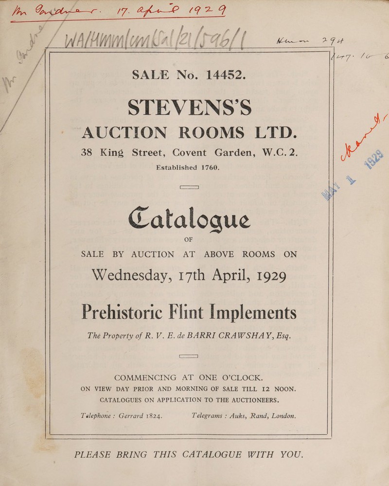   SALE No. 14452. / STEVENS'S / - AUCTION ROOMS LTD. 38 King Street, Covent Garden, W.C. 2. Established 1760. SS] Catalogue SALE BY AUCTION 3 ABOVE ROOMS ON Wednesday, 17th April, 1929 Prehistoric Flint Implements Thé Property of R. V. E.de BARRI CRAWSHAY, Esq. TSB COMMENCING AT ONE O’CLOCK. ON VIEW DAY PRIOR AND MORNING OF SALE TILL I2 NOON. CATALOGUES ON APPLICATION TO THE AUCTIONEERS. Telephone : Gerrard 1824. Telegrams : Auks, Rand, London. PLEASE BRING THIS CATALOGUE WITH YOU.