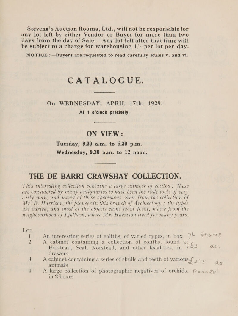 Stevens’s Auction Rooms, Ltd., will not be responsible for any lot left by either Vendor or Buyer for more than two days from the day of Sale. Any lot left after that time will be subject to a charge for warehousing 1/- per lot per day. NOTICE :—Buyers are requested to read carefully Rules v. and vi. CATALOGUE. On WEDNESDAY, APRIL 17th, 1929. At 1 o’clock precisely. ON VIEW: Tuesday, 9.30 a.m. to 5.30 p.m. Wednesday, 9.30 a.m. to 12 nooa. THE DE BARRI CRAWSHAY COLLECTION. This interesting collection contains a large number of eoltths ; these are considered by many antiquartes to have been the rude tools of very carly man, and many of these specimens came from the collection of NOT: Harrison, the pioneer in this branch of Archeology ; the types are varied, and most of the objects came from Kent, many from the neighbourhood of Ightham, where Mr. Harrison lived for many Years. Lor Z 1 An interesting series of eoliths, of varied types, in box Th SAo-€ 2 A cabinet containing a collection of eoliths, found at Halstead, Seal, Norstead, and other localities, in 723 ole, drawers 3 A cabinet containing a series of skulls and teeth of various > ae ob animals ae ia 4 A large collection of photographic negatives of orchids, ->a¢< Ze!