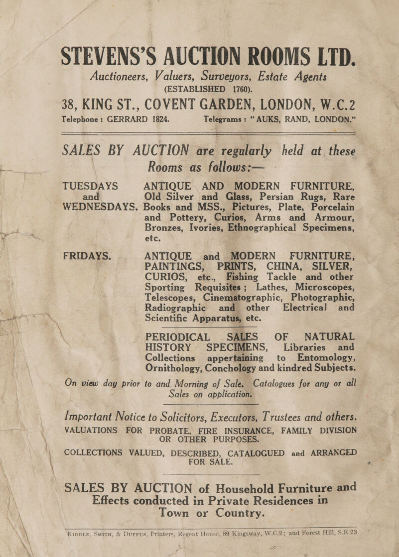 STEVENS’S AUCTION ROOMS LTD. Auctioneers, Valuers, Surveyors, Estate Agents (ESTABLISHED 1760). 38, KING ST., COVENT GARDEN, LONDON, W.C.2 Telephone : GERRARD 1824. Telegrams : “ AUKS, RAND, LONDON.”  SALES BY AUCTION are regularly held at. these Rooms as follows:— TUESDAYS ANTIQUE AND MODERN FURNITURE, and Old Silver and Glass, Persian Rugs, Rare WEDNESDAYS. Books and MSS., Pictures, Plate, Porcelain. and Pottery, Curios, Arms and Armour, Bronzes, Ivories, Eeeeographical Specimens, etc. FRIDAYS. ANTIQUE and MODERN FURNITURE, ¥ PAINTINGS, PRINTS, CHINA, SILVER, CURIOS, etc., Fishing Tackle and other Sporting Requisites; Lathes, Microscopes, Telescopes, Cinematographic, Photographic, Radiographic and other Electrical and Scientific Apparatus, etc. PERIODICAL SALES OF NATURAL HISTORY SPECIMENS, Libraries and Collections appertaining to Entomology, Ornithology, Conchology and kindred Subjects. Os view day prior to and Morning of Sale. Catalogues for any or all Sales on application. [mportant Notice to Solicitors, Executors, Trustees and others. VALUATIONS FOR PROBATE, FIRE INSURANCE, FAMILY DIVISION OR OTHER PURPOSES. COLLECTIONS VALUED, DESCRIBED, CATALOGUED and ARRANGED FOR SALE. SALES BY AUCTION of Household Furniture and Effects conducted in Private Residences in Town or Country.  Ripp.e, Smitu, &amp; DurFus, Printers, Regent House, 89 Kingsway, W.C.2; and Forest Hill, S.E:23 ¥