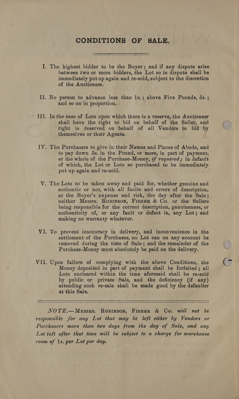 VII CONDITIONS OF SALE.  immediately put up again and re-sold, subject to the discretion of the Auctioneer. and so on in proportion. In the case of Lots upon which there is a reserve, the Auctioneer shall have the right to bid on behalf of the Seller, and right is reserved on behalf of all Vendors to bid by themselves or their Agents. . The Purchasers to give in their Names and Places of Abode, and to pay down 5s. in the Pound, or more, in part of payment, or the whole of the Purchase-Money, if required; in default of which, the Lot or Lots so purchased to be immediately put up again and re-sold. authentic or not, with all faults and errors of description, at the Buyer’s expense and risk, the day after the Sale; neither Messrs. Rogsinson, FisHeR &amp; Co. or the Sellers being responsible for the correct description, genuineness, or authenticity of, or any fault or defect in, any Lot; and making no warranty whatever. To prevent inaccuracy in delivery, and inconvenience in the settlement of the Purchases, no Lot can on any account be removed during the time of Sale; and the remainder of the Purchase-Money must absolutely be paid on the delivery. Upon failure of complying with the above Conditions, the Money deposited in part of payment shall be forfeited; all Lots uncleared within the time aforesaid shall be re-sold by public or private Sale, and the deficiency (if any) attending such re-sale shall be made good by the defaulter at this Sale. 