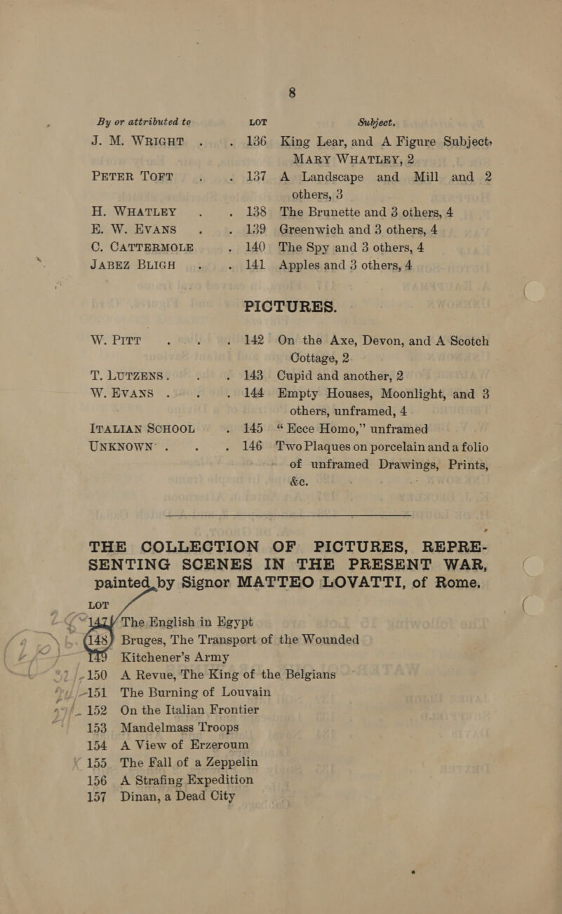 By or attributed to LOT Subject. J. M. WRIGHT . . 136 King Lear, and A Figure Subject; MARY WHATLEY, 2 PETER TOFT . 137 A Landscape and Mill and 2 others, 3 H. WHATLEY. . 138 The Brunette and 3 others, 4 K. W. EVANS... . 139 Greenwich and 3 others, 4 C. CATTERMOLE . 140 The Spy and 3 others, 4 JABEZ BLIGH . . 141 Apples and 3 others, 4 PICTURES. W. PITT . Bal, . 142 On the Axe, Devon, and A Scotch Cottage, 2 7 T. LUTZENS. ; . 143 Cupid and another, 2 W. EVANS . : . 144 Empty Houses, Moonlight, and 3 others, unframed, 4 ITALIAN SCHOOL . 145 “Kece Homo,” unframed UNKNOWN . : . 146 Two Plaques on porcelain and a folio of unframed Drawings, Prints, &amp;e. ; * THE COLLECTION OF PICTURES, REPRE- SENTING SCENES IN THE PRESENT WAR, painted by Signor MATTEO LOVATTI, of Rome.    The English in Egypt Bruges, The Transport of the Wounded 49 Kitchener’s Army '/.150 <A Revue, The King of the Belgians 151 The Burning of Louvain 152 On the Italian Frontier 153 Mandelmass Troops 154 A View of Erzeroum 155. The Fall of a Zeppelin 156 A Strafing Expedition 157 Dinan, a Dead City