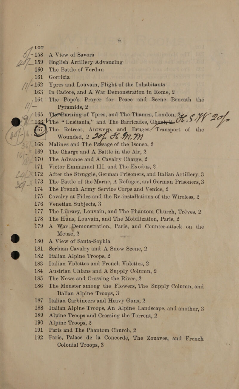 * 169 170 af 1 174 175 176 177 178 179 180 181 182 183 184 185 186 187 188 189 190 191 192 A View of Savora English Artillery Advancing The Battle of Verdun Gorrizia Ypres and Louvain, Flight of the Inhabitants In Cadore, and A War Demonstration in Rome, 2 The Pope’s Prayer for Peace and Scene Beneath the Pyramids, 2 ? atwerp, and Bruges,“ Transport of the The Charge and A Battle in the Air, 2 The Advance and A Cavalry Charge, 2 Victor Emmanuel III. and The Exodus, 2 After the Struggle, German Prisoners, and Italian Artillery, 3 The Battle of the Marne, A Refugee, and German Prisoners, 3 The French Army Service Corps and Venice, 2 Cavalry at Fides and the Re-installations of the Wireless, 2 Venetian Subjects, 3 The Library, Louvain, and The Phantom Church, Tréves, 2 The Huns, Louvain, and The Mobilization, Paris, 2 A War Demonstration, Paris, and Counter-attack on the Meuse, 2 A View of Santa-Sophia Serbian Cavalry and A Snow Scene, 2 Italian Alpine Troops, 2 Italian Videttes and French Videttes, 2 Austrian Uhlans and A Supply Column, 2 The News and Crossing the River, 2 The Monster among the Flowers, The Supply Column, and Italian Alpine Troops, 3 Italian Carbineers and Heavy Guns, 2 Italian Alpine Troops, An Alpine Landscape, and another, 3 Alpine Troops and Crossing the Torrent, 2 Alpine Troops, 2 Paris and The Phantom Church, 2 Paris, Palace de la Concorde, The Zouaves, and French Colonial Troops, 3