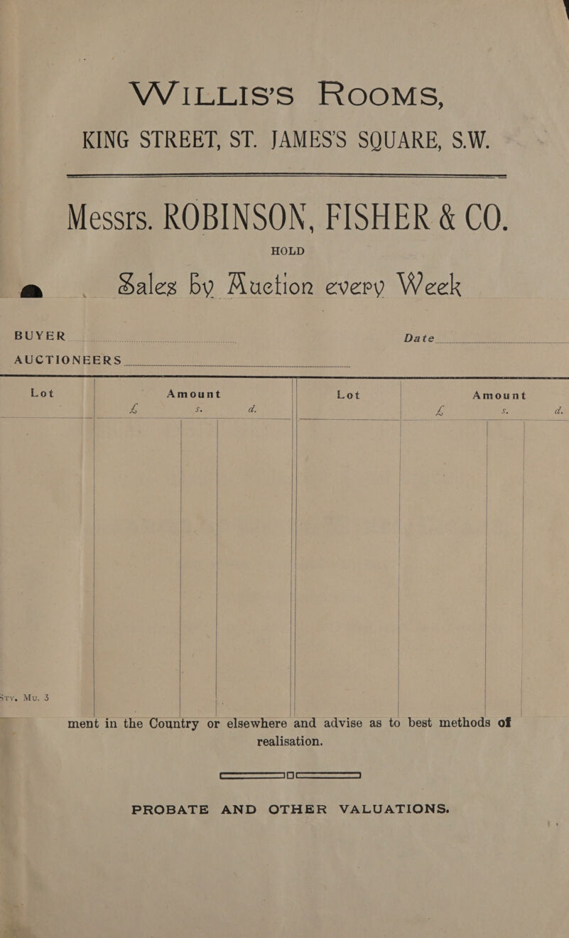 KING STREET, ST. JAMES'S SQUARE, S.W. Messrs. ROBINSON, FISHER &amp; CO. HOLD a ._._—c gales by Auction every Week   PRR! Ae ie ee hee ay DACCLE VO ren Sh oS meet. OUNGEI IS te ge nae Iai rer be ig A Lot Amount Lot | Amount pe Se a. | ve $ da. | | | | | | | | | Sty. Mu. 3        | | | ment in the Country or elsewhere and advise as to best methods of realisation. Cee ee PROBATE AND OTHER VALUATIONS.