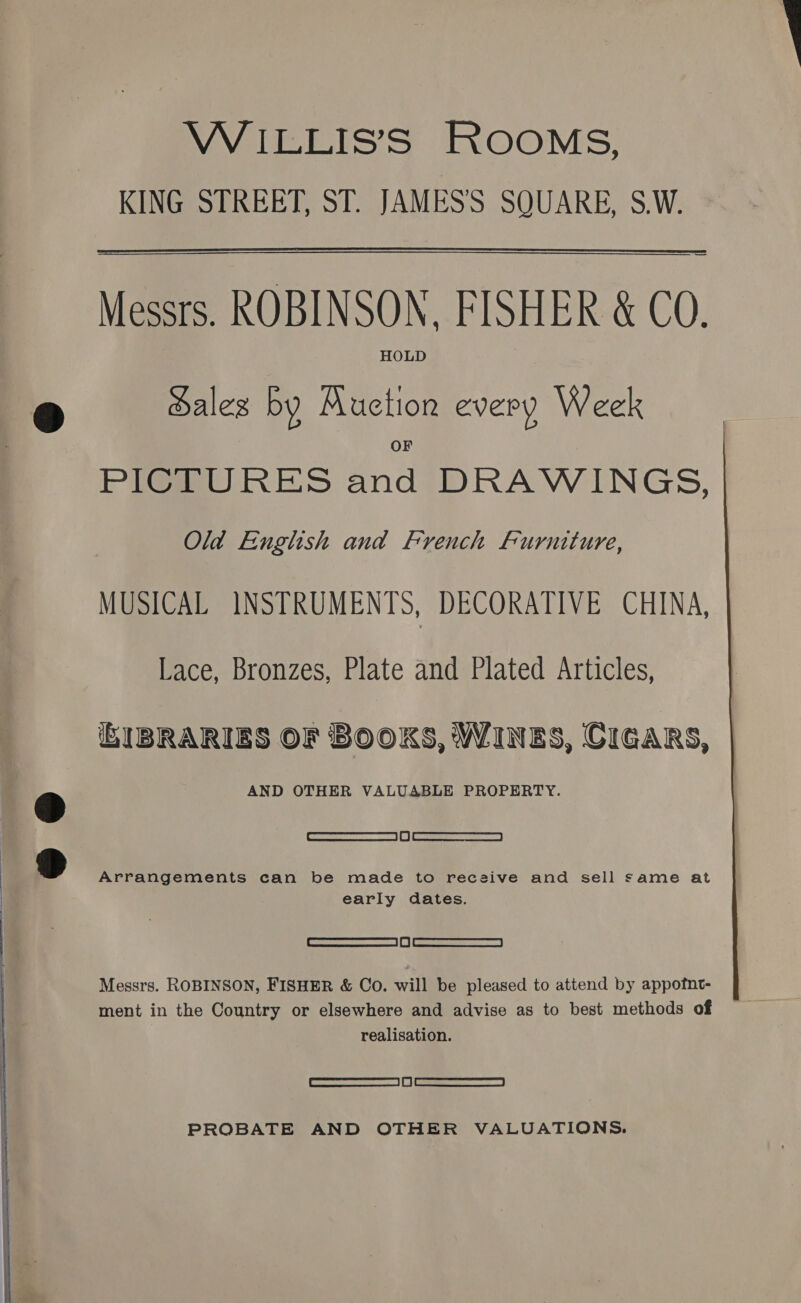   KING STREET, ST. JAMES’'S SQUARE, S.W. Messrs. ROBINSON, FISHER &amp; CO. HOLD Hales by Auction every Week PICTURES and DRAWINGS, Old English and French Furniture, MUSICAL INSTRUMENTS, DECORATIVE CHINA, Lace, Bronzes, Plate and Plated Articles, GIBRARIES OF BOOKS, WINES, CIGARS, | AND OTHER VALUABLE PROPERTY. : SS Oe ed Arrangements can be made to receive and sell same at early dates. Or aommemceremmraems |W [acs Soa | Messrs. ROBINSON, FISHER &amp; Co. will be pleased to attend by appofnt- ment in the Country or elsewhere and advise as to best methods of realisation. ae eee PROBATE AND OTHER VALUATIONS.  