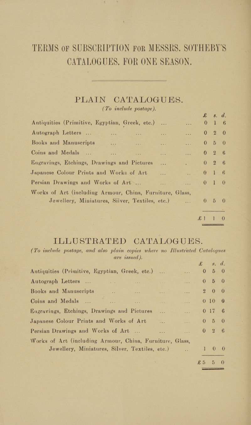 TERMS or SUBSCRIPTION For MESSRS, SOTHEBY'S CATALOGUES, FOR ONE SEASON,  PiIATN: “CATALOGU IS. (To include postage ). E tae ee 2 Antiquities (Primitive, Egyptian, Greek, etc.) On Tae Autograph Letters Oa Oe Books and Manuscripts Ces Bea |) Coins and Medals | Oi 2s o6 Kngravings, Etchings, Drawings and Pictures O26 Japanese Colour Prints and Works of Art gee Ene Persian Drawings and Works of Art . ance tas Works of Art (including Armour, China, Furniture, Glass, Jewellery, Miniatures, Silver, Textiles, etc.) 0 56 -@ ae aes a ILLUSTRATED. CATALOGUES. (T'o include postage, and also plain copies where no Illustrated Catalogues are issued ). sf 0 eae Antiquities (Primitive, Egyptian, Greek, etc.) 0 De® Autograph Letters ... Se 1, A o O- b= © Books and Manuscripts 2 20 Coins and Medals... ae es ati Rts 010 90 Engravings, Etchings, Drawings and Pictures... oe Oe a8G Japanese Colour Prints and Works of Art Sih ne OQ. Si Persian Drawings and Works of Art Mh mx cA Oo AG Works of Art (including Armour, China, Furniture, Glass, Jewellery, Miniatures, Silver, Textiles, etc.) * biG o£ Oo Dae w 