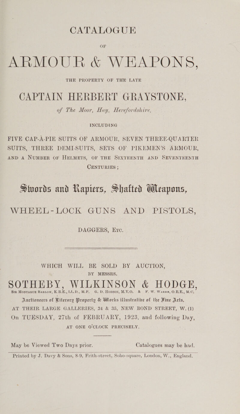 OF ARMOUR &amp; WEAPONS, THE PROPERTY OF THE LATE CAPTAIN HERBERT GRAYSTONE, of The Moor, Huy, Herefordshire, INCLUDING FIVE CAP-A-PIE SUITS OF ARMOUR, SEVEN THREE-QUARTER SUITS, THREE DEMI-SUITS, SETS OF PIKEMEN’S .ARMOUR, AND A NUMBER OF HELMETS, OF THE SIXTEENTH AND SEVENTEENTH CENTURIES ; Stuords and Lapiers, Shatted Weapons, WHEEL-LOCK GUNS AND. PISTOLS, DAGGERS, Etc.  WHICH WILL BE SOLD BY AUCTION, BY MESSRS. SOTHEBY, WILKINSON &amp; HODGE, Sr Montague Bartow, K.B.E., LL.D., M.P. G. D. Hopson, M.V.O. &amp; F. W. Warrn, O.B.E., M.C. Auctioneers of Literary Nropertu &amp; Works illustrative of the Fine Arts, AT THEIR LARGE GALLERIES, 34 &amp; 35, NEW BOND STREET, W. (1) On TUESDAY, 27th of FEBRUARY, 1923, and following Day, AT ONE O'CLOCK PRECISELY.  May be Viewed T'wo Days prior. Catalogues may be had.   Printed by J. Davy &amp; Sons, 8-9, Frith-street, Soho-square, London, W., England.