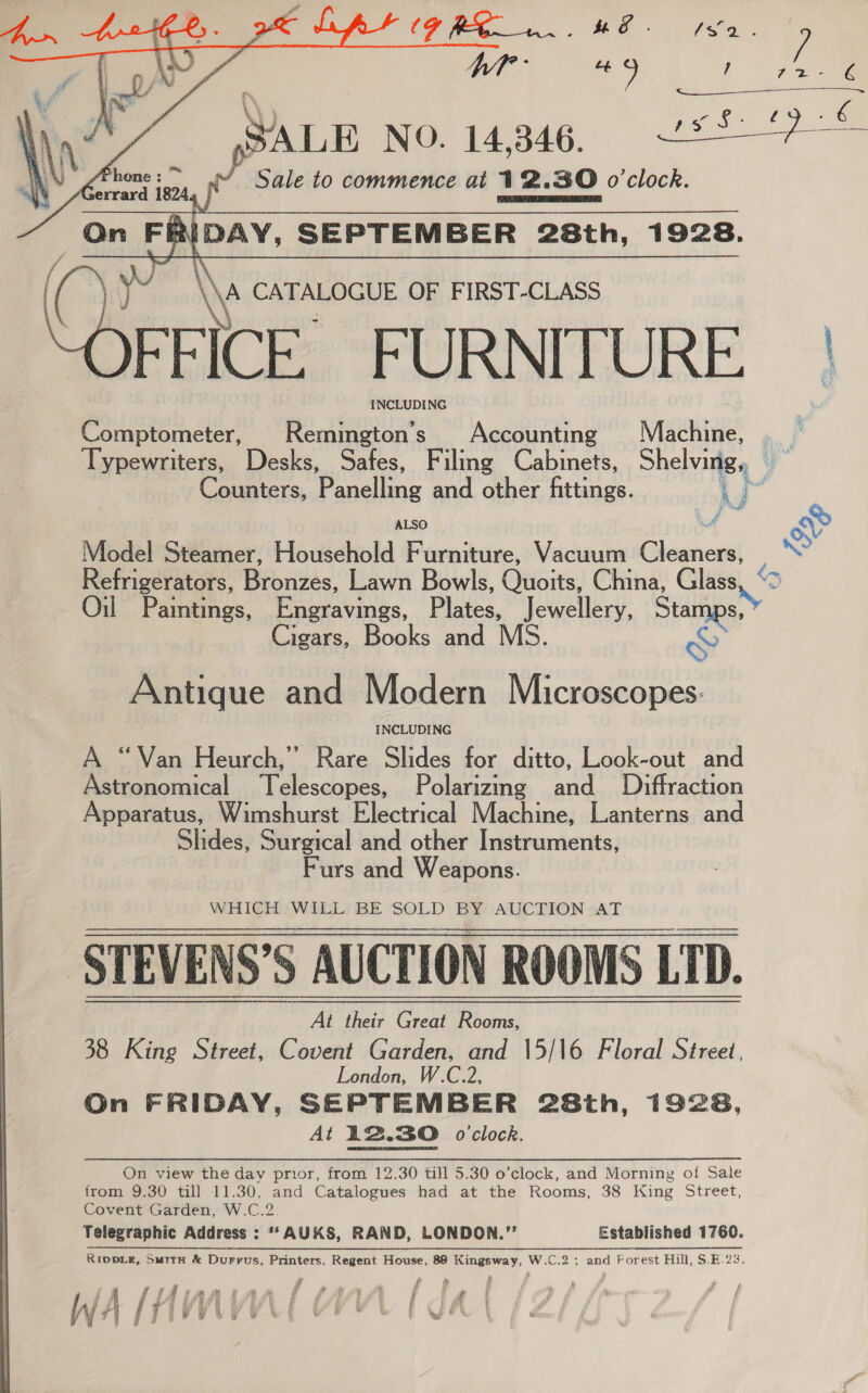   “i Fa y T Lt ? : | 7 vee a Z € Sale to commence at 12.30 o'clock.      ‘ CATALOGUE OF FIRST-CLASS FFICE. FURNITURE. | eh INCLUDING Comptometer, Remington’s Accounting Machine, . | Typewriters, Desks, Safes, Filing Cabinets, Shelving, Counters, Panelling and other fittings. Fg ALSO vi Model Steamer, Household Furniture, Vacuum Cleaners, Refrigerators, Biogas: Lawn Bowls, Ousits China, Glass Cigars, Books and MS. Antique and Modern Microscopes: INCLUDING A “Van Heurch,” Rare Slides for ditto, Look-out and Astronomical Telescopes, Polarizmg and _ Diffraction Apparatus, Wimshurst Electrical Machine, Lanterns and Slides, Surgical and other Instruments, Furs and Weapons. WHICH WILL BE SOLD BY AUCTION AT STEVENS’S AUCTION ROOMS LTD. 38 King Street, Covent Gardn, and ‘15/ 16 Floral Street, 2, London On FRIDAY, SEPTEMBER 28th, 1928, At 12.30 o'clock.   On view the day prior, from 12.30 till 5.30 o’clock, and Morning of Sale from 9.30 till 11.30, and Catalogues had at the Rooms, 38 King Street, Covent Garden, W.C.2 Telegraphic Address : “*AUKS, RAND, LONDON.”’’ Established 1760. Ripp_Le, SuirH &amp; Durrus, Printers, Regent House, 88 Kingsway, W.C.2 ; and Forest Hill, $.E.23. , r £ ' is . ri (A sSthianiaan tf fAawh ft 4 / : fc hy 4 nf r , : i i ia W #| / | ; wv ¥ * v WwW . 1 ; Le : i Ay soll q ¥ 4 a) s