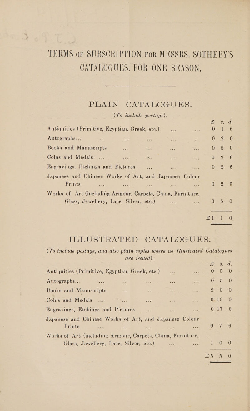 CATALOGUES, FOR ONE SKASON,   PLAIN CATALOGUES. (To include postage). Antiquities (Primitive, Egyptian, Greek, etc.) Autographs... Books and Manuscripts Coins and Medals Engravings, Ktchings and Pictures Japanese and Chinese Works of Art, and Japanese Colour Prints Works of Art (including Armour, Carpets, China, Furniture, Glass, Jewellery, Lace, Silver, etc.) Leesead 0 1 6 OA eeG 0 <5 -=0 OSISRS Oe JeanG O72 286 i Se Sh LASS oy)  are issued), Antiquities (Primitive, Egyptian, Greek, etc.) Autographs... Books and Manuscripts Coins and Medals Kugravings, Etchings and Pictures Japanese and Chinese Works of Art, and Japanese Colour Prints Works of Art Gincluding Armour, Carpets, China, Furniture, Glass, Jewellery, Lace, Silver, ete.) TA ene A Oe dase) O= 5-0 wen tees O) 010 O O81 7-46 ha hats: ine ew J Sue
