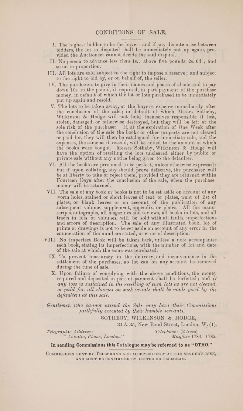 I, The highest bidder to be the buyer; and if any dispute arise between bidders, the lot so disputed shall be immediately put up again, pro- vided the Auctioneer cannot decide the said dispute. j II. No person to advance less than 1s.; above five pounds, 2s. 6d.; and so on in proportion. III. All lots are sold subject to the right to impose a reserve; and subject to the right to bid by, or on behalf of, the seller. IV. The purchasers to give in their names and places of abode, and to pay down 10s. in the pound, if required, in part payment of the purchase money; in default of which the lot or lots purchased to be immediately put up again and resold. V. The lots to be taken away, at the buyer’s expense immediately after the conclusion of the sale; in default of which Messrs. Sotheby, Wilkinson &amp; Hodge will not hold themselves responsible if lost, stolen, damaged, or otherwise destroyed, but they will be left at the sole risk of the purchaser. If, at the expiration of One Week after the conclusion of the sale the books or other property are not cleared or paid for, they will then be catalogued for iminediate sale, and the expenses, the same as if re-sold, will be added to the amount at which the books were bought. Messrs. Sotheby, Wilkinson &amp; Hodge will have the option of reselling the lots uncleared either by public or private sale without any notice being given to the defaulter. VI. All the books are presumed to he perfect, unless otherwise expressed ; but if upon collating, any should prove defective, the purchaser will be at liberty to take or reject them, provided they are returned within Fourteen Days after the conclusion of the sale, when the purchase- money will be returned. VII. The sale of any book or books is not to be set aside on account of any vorm holes, stained or short leaves of text or plates, want of list of plates, or blank leaves or on account of the publication of any subsequent volume, supplement, appendix, or plates. All the manu- scripts, autographs, all magazines and reviews, all books in lots, and all tracts in lots or volumes, will be sold with all faults, imperfections and errors of description. The sale of any illustrated book, lot of prints or drawings is not to he set aside on account of any error in the enumeration of the numbers stated, or error of description. VIII. No Imperfect Book will be taken back, unless a note accompanies each ae stating its imperfections, with the number of lot and date of the sale at which the same was purchased. IX. To prevent inaccuracy in the delivery, and inconvenience in the settlement of the purchases, no Jot can on any account be removed during the time of sale. X. Upon failure of complying with the above conditions, the money required and deposited in part of payment shall be forfeited; and 2/ any loss is sustained in the reselling of such lots as are not cleared, or paid for, all charges on such ve-sale shall be made good by the defaulters at this sale.  Gentlemen who cannot attend the Sale may have thew Commissions farthfully executed by their humble servants, SOTHEBY, WILKINSON &amp; HODGE, 34 &amp; 35, New Bond Street, London, W. (1). Telegraphic Address: Telephone: (2 lines) : ** Abinitio, Phone, London.” Mayfair 1784, 1785.  In sending Commissions this Catalogue may be referred to as “OTHO.”’  CoMMISSIONS SENT BY TELEPHONE ARE ACCEPTED ONLY AT THE SENDER’S RISK, AND MUST BE CONFIRMED BY LETTER OR TELEGRAM.