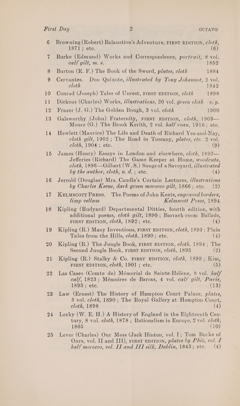 10 ll 12 13 14 15 16 17 18 19 24 29 OCTAVO 1871; ete. (6) Burke (Edmund) Works and Correspondence, portrait, 8 vol. calf gilt, m. e. 1852 Burton (R. F.) The Book of the Sword, plates, cloth 1884 Cervantes. Don Quixote, cllustrated by Tony Johannot, 2 vol. cloth 1842 Conrad (Joseph) Tales of Unrest, First EDITION, cloth 1898 Dickens (Charles) Works, élustrations, 30 vol. green cloth v. y. Frazer (J. G.) The Golden Bough, 3 vol. cloth 1900 Galsworthy (John) Fraternity, FIRST EDITION, cloth, 1909— Moore (G.) The Brook Kerith, 2 vol. half oan, 1916; ete. Hewlett (Maurice) The Life and Death of Richard Yea-and-Nay, cloth gilt, 1902; The Road in Tuscany, plates, etc. 2 vol. cloth, 1904 ; ete. (9) James (Henry) Essays in London and elsewhere, cloth, 1893— Jefferies (Richard) The Game Keeper at Home, woodcuts, cloth, 1896—Gilbert (W.S.) Songs of a Savoyard, tllustrated by the author, cloth, n.d. ; ete. (4) Jerrold (Douglas) Mrs. Caudle’s Curtain Lectures, @l/ustrations by Charles Keene, dark green morocco gilt, 1866; etc. (2) KELMSCOTT PRESS. The Poems of John Keats, engraved borders, limp vellum Kelmscott Press, 1894 Kipling (Rudyard) Departmental Ditties, fourth edition, with additional poems, cloth gilt, 1890; Barrack-room Ballads, FIRST EDITION, cloth, 1892; etc. (4) Kipling (R.) Many Inventions, FIRST EDITION, cloth, 1893 ; Plain Tales from the Hills, cloth, 1890; ete. (4) Kipling (R.) The Jungle Book, FIRST EDITION, cloth, 1894; The Second Jungle Book, FIRST EDITION, cloth, 1895 (2) Kipling (R.) Stalky &amp; Co. FIRST EDITION, cloth, 1899; Kin, FIRST EDITION, cloth, 1901 ; ete. (5) Las Cases (Comte de) Mémorial de Sainte-Héléne, 8 vol. half calf, 1823; Mémoires de Barras, 4 vol. calf gilt, Paris, 1895; ete. CUS Law (Ernest) The History of Hampton Court Palace, plates, 3 vol. cloth, 1890; The Royal Gallery at Hampton Court, cloth, 1898 (4) Lecky (W. E. H.) A History of England in the Eighteenth Cen- tury, 8 vol. cloth, 1878 ; Rationalism in Europe, 2 vol. cloth, 1865 (10) Lever (Charles) Our Mess (Jack Hinton, vol. 1; Tom Burke of Ours, vol. II and III), First epirion, plates by Phiz, vol. I half morocco, vol. II and ITT silk, Dublin, 1843; etc. (4)