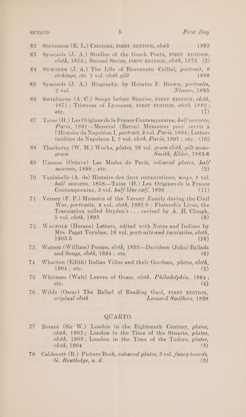 67 68 69 70 71 75 76 77 78 Stevenson (R. L.) Catriona, FIRST EDITION, cloth 1893 Symonds (J. A.) Studies of the Greek Poets, FIRST EDITION, cloth, 1873 ; Second Series, FIRST EDITION, cloth, 1876 (2) Symonps (J. A.) The Life of Benvenuto Cellini, portrait, 8 etchings, etc. 2 vol. cloth gilt 1888 Symonds (J. A.) Biography, by Horatio F. Brown, portraits, 2 vol. Nimmo, 1895 Swinburne (A. C.)-Songs before Sunrise, FIRSY EDITION, cloth, 1871; Tristram of Lyonesse, FIRST EDITION, cloth, 1882; ete. i) Taine (H.) Les Origines dela France Contemporaine, ha// morocco, Paris, 1891—Meneval (Baron) Mémoires pour servir a V Histoire de Napoléon I, portrazt, 3 vol. Paris, 1894; Lettres inédites de Napoleon I, 2 vol. cloth, Paris, 1897; etc. (10) Thackeray (W. M.) Works, plates, 26 vol. green cloth, gilt mono- gram Smith, Hlder, 1883-6 Uzanne (Octave) Les Modes de Paris, coloured plates, half morocco, 1898; ete. (2) Vaulabelle (A. de) Histoire des deux restaurations, maps, 8 vol. half morocco, 1858—Taine (H.) Les Origines de la France Contemporaine, 3 vol. half blue calf, 1896 (11) Verney (F. P.) Memoirs of the Verney Family during the Civil War, portraits, 4 vol. cloth, 1892-9 ; Plutarch’s Lives, the Translation called Dryden’s... revised by A. H. Clough, 5 vol. cloth, 1893 (9) WaALPoLe (Horace) Letters, edited with Notes and Indices by Mrs. Paget Toynbee, 16 vol. portraits and facsimiles, cloth, 1903-5 (16) Watson (William) Poems, cloth, 1893—Davidson (John) Ballads and Songs, cloth, 1894 ; ete. (6) Wharton (Edith) Italian Villas and their Gardens, plates, cloth, 1904 ; ete. . (2) Whitman (Walt) Leaves of Grass, cloth, Philadelphia, 1884; ete. (4) Wilde (Oscar) The Ballad of Reading Gaol, FIRST EDITION, original cloth Leonard Smithers, 1898 QUARTO. Besant (Sir W.) London in the Eighteenth Century, plates, cloth, 1902; London in the Time of the Stuarts, plates, cloth, 1903; London in the Time of the Tudors, plates, cloth, 1904 (3) Caldecott (R.) Picture Book, coloured plates, 3 vol. fancy boards,