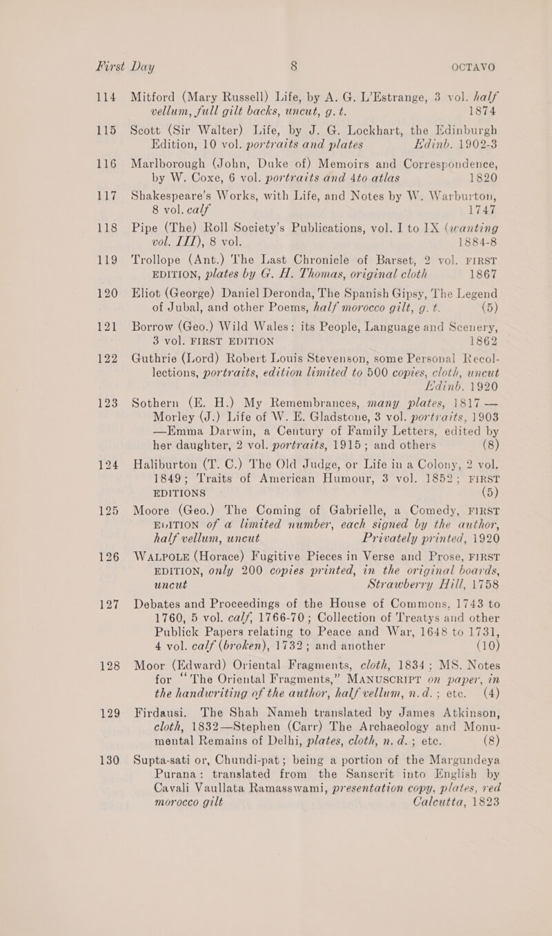 114 115 116 117 124 128 129 130 Mitford (Mary Russell) Life, by A. G. L’Estrange, 3 vol. half vellum, full gilt backs, uncut, g. t. 1874 Scott (Sir Walter) Life, by J. G. Lockhart, the Edinburgh Edition, 10 vol. portraits and plates EKdinb. 1902-3 Marlborough (John, Duke of) Memoirs and Correspondence, by W. Coxe, 6 vol. portraits and 4to atlas 1820 Shakespeare’s Works, with Life, and Notes by W. Warburton, 8 vol. calf 1747 Pipe (The) Roll Society’s Publications, vol. I to 1X (wanting vol. ITT), 8 vol. 1884-8 Trollope (Ant.) The Last Chronicle of Barset, 2 vol. FIRST EDITION, plates by G. H. Thomas, original cloth 1867 Eliot (George) Daniel Deronda, The Spanish Gipsy, The Legend of Jubal, and other Poems, half morocco gilt, g. t. (5) Borrow (Geo.) Wild Wales: its People, Language and Scenery, 3 vol. FIRST EDITION 1862 Guthrie (Lord) Robert Louis Stevenson, some Personal Recol- lections, portraits, edition limited to 500 copies, cloth, uncut LHdinb. 1920 Sothern (E. H.) My Remembrances, many plates, 1817 — Morley (J.) Life of W. IE. Gladstone, 3 vol. portraits, 1903 —HKEmma Darwin, a Century of Family Letters, edited by her daughter, 2 vol. portraits, 1915; and others (8) Haliburton (T. C.) The Old Judge, or Life in a Colony, 2 vol. 1849; Traits of American Humour, 3 vol. 1852; FIRST EDITIONS (5) Moore (Geo.) The Coming of Gabrielle, a Comedy, FIRST EvITION of a@ limited number, each signed by the author, half vellum, uncut Privately printed, 1920 WALPOLE (Horace) Fugitive Pieces in Verse and Prose, FIRST EDITION, only 200 copies printed, in the original boards, uncut Strawberry Hill, 1758 Debates and Proceedings of the House of Commons, 1743 to 1760, 5 vol. calf, 1766-70; Collection of Treatys and other Publick Papers relating to Peace and War, 1648 to 1731, 4 vol. calf (broken), 1732; and another (10) Moor (Edward) Oriental Fragments, cloth, 1834; MS. Notes for “The Oriental Fragments,” MANUSCRIPT on paper, in the handwriting of the author, half vellum, n.d.; ete. (4) Firdausi. The Shah Nameh translated by James Atkinson, cloth, 1832—Stephen (Carr) The Archaeology and Monu- mental Remains of Delhi, plates, cloth, n.d. ; ete. (8) Supta-sati or, Chundi-pat; being a portion of the Margundeya Purana: translated from the Sanscrit into English by Cavali Vaullata Ramasswami, presentation copy, plates, red morocco gilt Calcutta, 1823