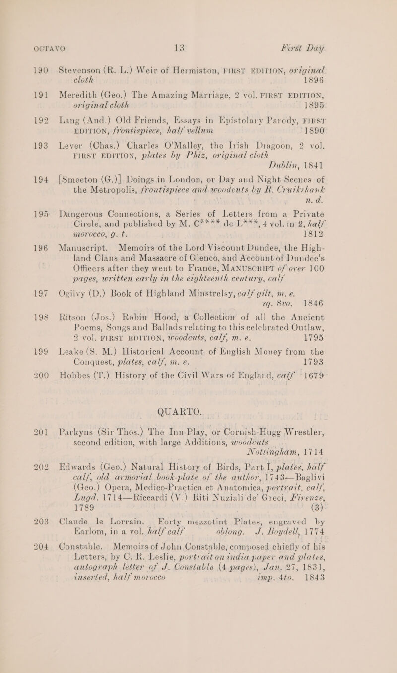 190 191 194 195 196 £9 bo So Lo 203 204 Stevenson (R. L.) Weir of Hermiston, FIRST EDITION, original cloth 1896 Meredith (Geo.) The Amazing Marriage, 2 vol. FIRST EDITION, original eloth 1895 Lang (And.) Old Friends, Essays in Epistolary Parody, FIRST EDITION, frontispiece, half vellum 1890. Lever (Chas.) Charles O’Malley, the Irish Dragoon, 2 vol. FIRST EDITION, plates by Phiz, original cloth Dublin, 1841 [Smeeton (G.)] Doings in London, or Day and Night Scenes of the Metropolis, frontispiece ¢ ae woodcuts by Rh. Crutkshank 1. a. Dangerous Connections, a Series of Letters from a Private Cirele, and published by M. C**** de L***, 4 vol. in 2, half morocco, g. t. ’ 1812 Manuscript. Memoirs of the Lord Viscount Dundee, the High- land Clans and Massacre of Glenco, and Account of Dundee’s Officers after they went to France, MANUSCRIPT of over 100 pages, written early in the eighteenth century, calf Ogilvy (D.) Book of Highland Minstrelsy, ca// gilt, m. e. sq. 8vo. 1846 Ritson (Jos.) Robin Hood, a Collection of all the Ancient Poems, Songs and Ballads relating to this celebrated Outlaw, 2 vol. FIRST EDITION, woodcuts, calf, m. e. 1795 Leake (S. M.) Historical Account of English Money from the Conquest, plates, calf, m. e. L793 Hobbes (I'.) History of the Civil Wars of England, calf ‘1679- QUARTO. Parkyns (Sir Thos.) The Inn-Play, ‘or Cornish- Hugg Wrestler, second edition, with large Additions, woodcuts . Ni ottingham, 1714 Edwards (Geo.) Natural History of Birds, Part 1, plates. half calf, old armorial book-plate of the end 1743-—Baglivi (Geo. ) Opera, Medico-Practica et Anatomica, portratt, bf Lod, A114 — a (V.) Riti Nuziali de’ Greci, Fir enze, 1789 (3) Claude le Lorrain. Forty mezzotint Plates, engraved by Earlom, in a vol. half calf oblong. J. Boydell, 1774 Constable. Memoirs of John Constable, composed chiefly of his Letters, by C. R. Leslie, portrait on india paper and plates, autograph letter of J. Constable (4 pages), Jan. 27, 1831, inserted, half morocco amp. 4to. 1843