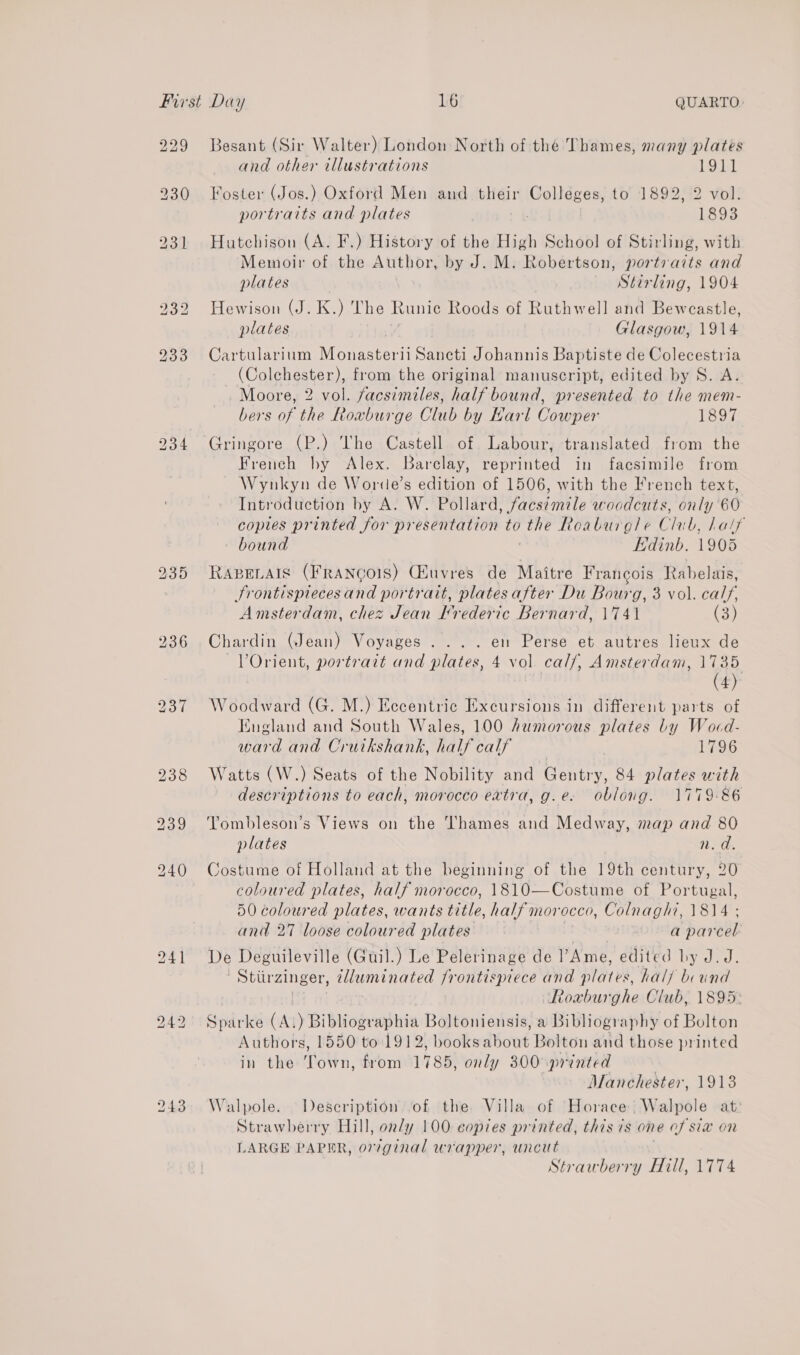 229 b> a lw 243 Besant (Sir Walter) London North of the Thames, many plates and other illustrations 1911 Foster (Jos.) Oxford Men and their Colleges, to 1892, 2 vol. portraits and plates 1893 Hutchison (A. F.) History of the High School of Stirling, with Memoir of the Author, by J. M. Robertson, portraits and plates Stirling, 1904 Hewison (J. K, ye Bix. Runic Roods of Ruthwell and Bewcastle plates Glasgow, 1914 Cartularium Mee 11 Sancti Johannis Baptiste de Colecestria (Colchester), from the original manuscript, edited by S. A. Moore, 2 vol. facsimiles, half bound, presented to the mem- bers of the Roxvburge Club by Karl Cowper 1897 Gringore (P.) The Castell of Labour, translated from the French by Alex. Barclay, reprinted in facsimile from ~ Wynkyn de Worde’s edition of 1506, with the French text, Introduction by A. W. Pollard, facsimile woodcuts, only 60 copies printed for presentation to the Roaburgle Clab, half bound Kdinb. 1905 RABELAIS (FRANCOIS) Ciuvres de Maitre Francois Rabelais, Srontispiecesand portrait, plates after Du Bourg, 3 vol. cals, Amsterdam, chez Jean I’rederic Bernard, 1741 (3) Chardin (Jean) Voyages .... en Perse et autres lieux de VOrient, portrart and plates, 4 vol. calf, Amsterdam, 1735 (4) Woodward (G. M.) Eccentric Excursions in different parts of England and South Wales, 100 humorous plates by Wocd- ward and Cruikshank, half calf 1796 Watts (W.) Seats of the Nobility and Gentry, 84 plates with descriptions to each, morocco extra, g.e. oblong. 1779-86 Yombleson’s Views on the Thames and Medway, map and 80 plates n.d. Costume of Holland at the beginning of the 19th century, 20 coloured plates, half morocco, 1810—Costume of Portugal, 50 coloured plates, wants title, half morocco, Colnaghi, 1814 ; and 27 loose coloured plates a parcel De Deguileville (Guil.) Le Pelerinage de I’ Ame, edited hy J.J. /Stiirzinger, SEE Jrontisprece and pares. halj bound Roaburghe Club, 1895: Sparke ik ) Bibliogvabhia Boltoniensis, a Bibliography of Bolton Authors, 1550 to 1912, books diout Bolton and those printed in the ‘Town, from 1785, only 300 printed Manchester, 1918 Walpole. Description ‘of the Villa of Horace. Walpole ati Strawberry Hill, only 100 copies printed, this 7s one of Six ON LARGE PAPER, or7ginal wrapper, uncut Strawberry Hill, 1774