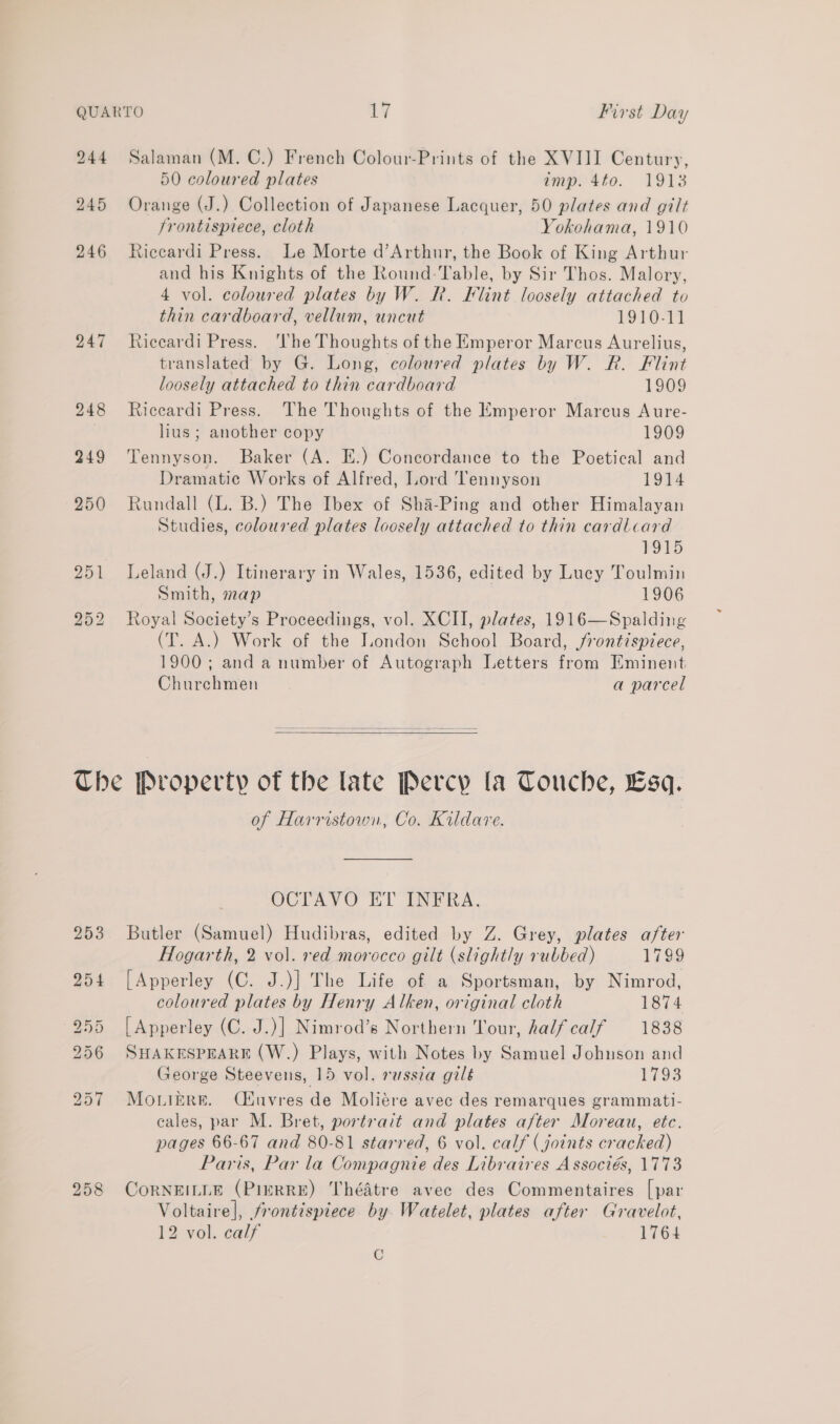 244 Salaman (M. C.) French Colour-Prints of the XVIII Century, 50 coloured plates imp. 4to. 1913 245 Orange (J.) Collection of Japanese Lacquer, 50 plates and gilt frontispiece, cloth Yokohama, 1910 246 Riccardi Press. Le Morte d’Arthur, the Book of King Arthur and his Knights of the Round: Table, by Sir Thos. Malory, 4 vol. coloured plates by W. R. Flint loosely attached to thin cardboard, vellum, uncut 1910-11 247 Riccardi Press. ‘The Thoughts of the Emperor Marcus Aurelius, translated by G. Long, coloured plates by W. R. Flint loosely attached to thin cardboard 1909 248 Riccardi Press. The Thoughts of the Emperor Marcus Aure- hus; another copy 1909 249 Tennyson. Baker (A. E.) Concordance to the Poetical and Dramatic Works of Alfred, Lord Tennyson 1914 950 Rundall (L. B.) The Ibex of Sha-Ping and other Himalayan Studies, coloured plates loosely attached to thin cardlcard 1915 251 Leland (J.) Itinerary in Wales, 1536, edited by Lucy Toulmin Smith, map 1906 252 Royal Society’s Proceedings, vol. XCII, plates, 1916—Spalding (T. A.) Work of the London School Board, frontispiece, 1900; and a number of Autograph Letters from Eminent Churehmen a parcel   The Property of the late Percy la Touche, sq. of Harristown, Co. Kildare. OCTAVO ET INFRA. 253 Butler (Samuel) Hudibras, edited by Z. Grey, plates after Hogarth, 2 vol. red morocco gilt (slightly rubbed) 1799 254 [Apperley (C. J.)] The Life of a Sportsman, by Nimrod, coloured plates by Henry Alken, original cloth 1874 255 [Apperley (C. J.)] Nimrod’s Northern Tour, half calf 1838 256 SHAKESPEARE (W.) Plays, with Notes by Samuel Johnson and George Steevens, 15 vol. russia gilé 1793 257 Monikre. Céuvres de Moliére avec des remarques grammati- eales, par M. Bret, portrait and plates after Moreau, etc. pages 66-67 and 80-81 starred, 6 vol. calf ( joints cracked) Paris, Par la Compagnie des Libraires Associés, 1773 258 CoORNEILLE (PIERRE) ThéAtre avec des Commentaires [par Voltaire], frontispiece by. Watelet, plates after Gravelot, 12 vol. calf 1764 C