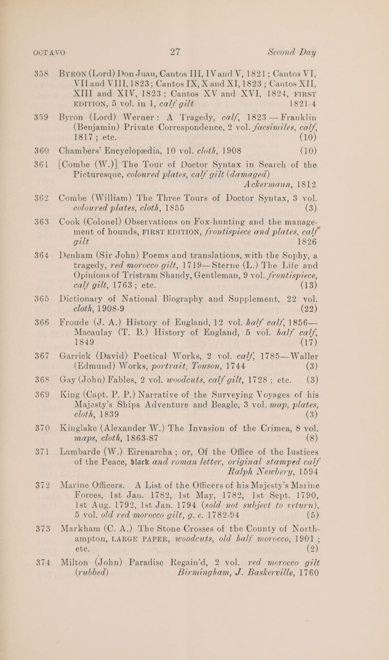 358 364 374 Byron (Lord) Don Juan, Cantos III, [Vand V, 1821; Cantos VI, Viland VIII, 1823; Cantos IX, X and XI, 1823 ; Cantos XII, XIII and XIV, 1823; Cantos XV and XVI, 1824, First EDITION, 5 vol. in 1, calf gilt 1821-4 Byron (Lord) Werner: A ‘Tragedy, calf, 1823 — Franklin (Benjamin) Private Correspondence, 2 vol. facsimiles, calf, 1817 ; ete. (10) Chambers’ Encyclopedia, 10 vol. cloth, 1908 (10) [Combe (W.)] The Tour of Doctor Syntax in Search of the Picturesque, coloured plates, calf gilt (damaged) Ackermann, 1812 Combe (William) The Three Tours of Doctor Syntax, 3 vol. coloured plates, cloth, 1855 (3) Cook (Colonel) Observations on Fox-hunting and the manage- ment of hounds, FIRST EDITION, frontispiece and plates, calf gilt 1826 Denham (Sir John) Poems and translations, with the Sophy, a tragedy, red morocco gilt, 1719—Sterne (L.) The Life and Opinions of Tristram Shandy, Gentleman, 9 vol. frontispiece, calf gilt, 1763; etc. (13) Dictionary of National Biography and Supplement, 22 vol. cloth, 1908-9 (92) Froude (J. A.) History of England, 12 vol. half calf, 1856— Macaulay (T. B.) History of England, 5 vol. half calf, 1849 (17) Garrick (David) Poetical Works, 2 vol. calf, 1785—Waller (Edmund) Works, portrait, Tonson, 1744 (3) Gay (John) Fables, 2 vol. woodcuts, calf gilt, 1728; ete. (3) King (Capt. P. P.) Narrative of the Surveying Voyages of his Majesty’s Ships Adventure and Beagle, 3 vol. map, plates, cloth, 1839 (3) Kinglake (Alexander W.) The Invasion of the Crimea, 8 vol. maps, cloth, 1863-87 (8) Lambarde (W.) Eirenarcha; or, Of the Office of the Iustices of the Peace, black and roman letter, original stamped calf Ralph Newbery, 1594 Marine Officers. A List of the Officers of his Majesty’s Marine Forces, 1st. Jan::1782,. 1st May, 1782, Ist Sept. 1790, Ist Aug. 1792, Ist Jan. 1794 (sold not subject to return), 5 vol. old red morocco gilt, g. e. 1782-94 (5) Markham (C. A.) he Stone Crosses of the County of North- ampton, LARGE PAPER, woodcuts, old half morocco, 1901 ; ete. (2) Milton (John) Paradise Regain’d, 2 vol. ved morocco gilt (rubbed) Birmingham, J. Baskerville, 1760