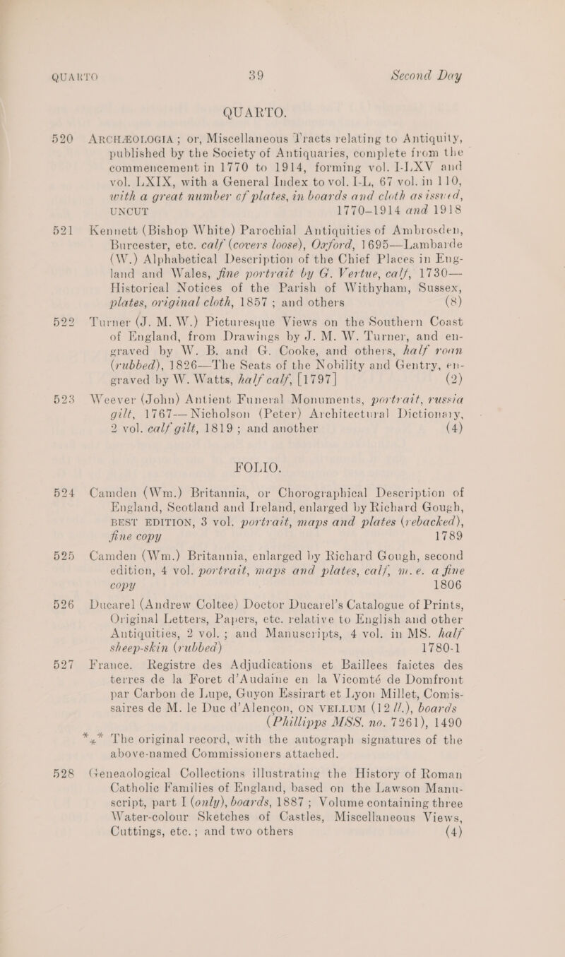 524 525 526 528 QUARTO. ARCH OLOGIA ; or, Miscellaneous Jracts relating to Antiquity, published by the Society of Antiquaries, complete from the commencement in 1770 to 1914, forming vol. I-LXV and vol. LXIX, with a General Index to vol. I-L, 67 vol. in 110, with a great number cf plates, in boards and cloth as issued, UNCUT 1770-1914 and 1918 Kennett (Bishop White) Parochial Antiquities of Ambrosden, Bureester, etc. calf (covers loose), Oxford, 1695—Lambarde (W.) Alphabetical Description of the Chief Places in Eng- land and Wales, fine portrait by G. Vertue, calf, 1730— Historical Notices of the Parish of Withyham, Sussex, plates, original cloth, 1857 ; and others (8) Turner (J. M. W.) Picturesyue Views on the Southern Coast of England, from Drawings by J. M. W. Turner, and en- graved by W. B. and G. Cooke, and others, half roan (rubbed), 1826—The Seats of the Nobility and Gentry, en- eraved by W. Watts, half calf, [1797] (2) Weever (John) Antient Funeral Monuments, portrait, russia gilt, 1767-— Nicholson (Peter) Architectural Dictionary, 2 vol. calf gilt, 1819 ; and another (4) FOLIO. Camden (Wm.) Britannia, or Chorographical Description of England, Scotland and Ireland, enlarged by Richard Gough, BEST EDITION, 3 vol. portrait, maps and plates (rebacked), jine copy 1789 Camden (Wm.) Britannia, enlarged by Richard Gough, second edition, 4 vol. portrait, maps and plates, calf, m.e. a fine copy 1806 Ducarel (Andrew Coltee) Doctor Ducarel’s Catalogue of Prints, Original Letters, Papers, etc. relative to English and other Autiquities, 2 vol.; and Manuscripts, 4 vol. in MS. half sheep-skin (rubbed) 1780-1 France. Registre des Adjudications et Baillees faictes des terres de la Foret d’Audaine en la Vicomté de Domfront par Carbon de Iupe, Guyon Essirart et ay Millet, Comis- saires de M. le Duc d’Alencon, ON VELLUM (12 //.), boards (Phillipps MSS. no. 7261), 1490 *,* The original record, with the autograph signatures of the above-named Commissioners attached. (seneaological Collections illustrating the History of Roman Catholic Families of England, based on the Lawson Manu- script, part I (only), boards, 1887 ; Volume containing three Water-colour Sketches of Castles, Miscellaneous Views,