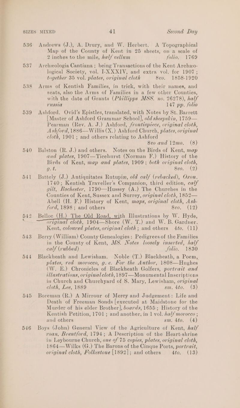 538 én (ow CO 540 541 ren = lo 543 D44 D45 546 Map of the County of Kent in 25 sheets, on a scale of 2 inches to the mile, half vellum folio. 1769 Archeologia Cantiana; being ‘lransactions of the Kent Archeo- logical Society, vol. I-X XXIV, and extra vol. for 1907; together 35 vol. plates, original cloth 8vo. 1858-1920 Arms of Kentish Families, in trick, with their names, and seats, also the Arms of Families in a few other Counties, with the date of Grants (Phillipps MSS. no. 26278), half russia | 147 pp. folto Ashford. Ovid’s Epistles, translated, with Notes by St. Barrett [Master of Ashford Grammar School], old sheepskin, 1759— Pearman (Rev. A. J.) Ashford, frontispiece, original cloth, Ashford, 1886—Willis (X.) Ashford Church, plates, original cloth, 1901; and others relating to Ashford 8vo and 12mo. (8) Balston (R. J.) and others. Notes on the Birds of Kent, map and plates, 1907—'Ticehurst (Norman F.) History of the Birds of Kent, map and plates, 1909; both original cloth, a7. 8vo. (2) Battely (J.) Antiquitates Rutupie, old calf (rebacked), Oxon. 1740; Kentish Traveller’s Companion, third edition, ca/f gilt, Rochester, 1790—Hussey (A.) The Churches in the Counties of Kent, Sussex and Surrey, or7ginal cloth, 1852— Abell (H. F.) History of Kent, maps, original cloth, Ash- ford, 1898; and others 8vo. (12) Belloc (H.) The Old Road, with Illustrations by W. Hyde, original cloth, 1904—Shore (W. T.) and W. B. Gardner. Kent, coloured plates, original cloth; and others 4to. (11) Berry (William) County Genealogies: Pedigrees of the Families in the County of Kent, JS. Notes loosely inserted, half calf (rubbed) folio. 1830 Blackheath and Lewisham. Noble (T.) Blackheath, a Poem, plates, red morocco, g.e. Kor the Author, 1808—Hughes (W. IE.) Chronicles of Blackheath Golfers, portrait and illustrations, original cloth, 1897—Monumental Inscriptions in Church and Churchyard of S. Mary, Lewisham, original cloth, Lee, 1889 sm. 4to. (3) Boreman (R.) A Mirrour of Mercy and Judgement: Life and Death of Freeman Sonds [executed at Maidstone for the Murder of his elder Brother], boards, 1655 ; History of the Kentish Petition, 1701; and another, in 1 vol. half morocco ; and others sm. 4to. (4) Boys (John) General View of the Agriculture of Kent, half roan, Brentford, 1794; A Description of the Heart-shrine in Leybourne Church, one of 75 copies, plates, original cloth, 1864—Wilks (G.) The Barons of the Cinque Ports, portrait, original cloth, Folkestone [1892]; and others Ato; (13)