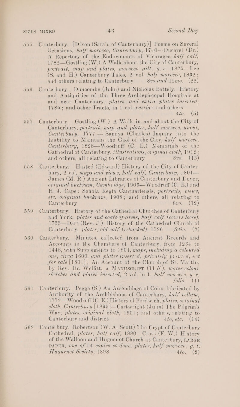 555 Canterbury. [Dixon (Sarah, of Canterbury)] Poems on Several Oceasions, half morocco, Canterbury, 1740—-Duearel (Dr.) A Repertory of the Endowments of Vicarages, hal/ calf, 1782—Gostling (W.) A Walk about the City of Canterbury, portrart, map and plates, morocco gilt, g.e. 1825—Lee (S. and H.) Canterbury Tales, 2 vol. half morocco, 1832 ; and others relating to Canterbury 8vo and 12mo. (22) Canterbury. Duncombe (John) and Nicholas Battely. History and Antiquities of the Three Archiepiscopal Hospitals at and near Canterbury, plates, and eatra plates inserted, 1785; and other Tracts, in | vol. russza; and others 4to. (5) 557 Canterbury. Gostling (W.) A Walk in and about the City of Canterbury, portrait, map and plates, half morocco, uncut, Canterbury, 1777 — Sandys (Charles) Inquiry into the Liability to Maintain the Gaol of the City, half morocco, Canterbury, 1828—Woodruff (C. E.) Memorials of the Cathedral of Canterbury, ¢//ustrations, original cloth, 1912 ; and others, all relating to Canterbury 8vo. (13) 558 Canterbury. Hasted (Edward) History of the City of Canter- bury, 2 vol. maps and views, half calf, Canterbury, 1801— James (M. R.) Ancient Libraries of Canterbury and Dover, original buckram, Cambridge, 1903—W oodruff (C. E.) and H. J. Cape: Schola Regia Cantuariensis, portraits, views, etc. original buckram, 1908; and others, all relating to Canterbury 8vo. (12) 559 Canterbury. History of the Cathedral Churches of Canterbury and York, plates and coats-of-arms, half calf (covers loose), 1755—Dart (Rev. J.) History of the Cathedral Church of Canterbury, plates, old calf (rebacked), 1726 ~~ folio. (2) 560 Canterbury. Minutes, collected from Ancient Records and Accounts in the Chambers of Canterbury, from 1234 to 1448, with Supplements to 1801, maps, including a coloured one, circa 1600, and plates insertid, privately printcd, vot for sale {1801]; An Account of the Church of St. Martin, by Rev. Dr. Welfitt, 4 Manuscript (11 @/.), water-colour sketches and plates inserted, 2 vol. in 1, half morocco, y. e. folio. (1) 561 Canterbury. Pegge (S.) An Assemblage of Coins fabricated by Authority of the Archbishops of Canterbury, ha// vellum, 1772—W oodruff (C. FE.) History of Fordwich, plates, or7ginal cloth, Canterbury [1895]—Cartwright (Julia) The Pilgrim’s Way, plates, original cloth, 1901; and others, relating to Canterbury and district 4to, etc. (14) Canterbury. Robertson (W. A. Scott) The Crypt of Canterbury Cathedral, plates, half calf, 1880—Cross (¥. W.) History of the Walloon and Huguenot Church at Canterbury, LARGE PAPER, one of 14 copies so done, plates, half morocco, g. t. Huguenot Society, 1898 449, (2) On On (ep) | ior) bo