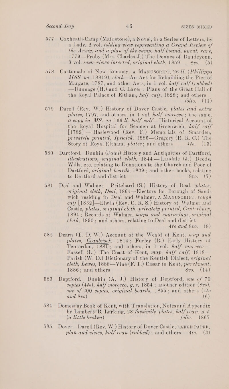 577 Coxheath-Camp (Maidstone), a Novel, in a Series of Letters, by a Lady, 2 vol. folding view representing a Grand Review of the Army, and a plan of the camp, half bound, uncut, rare, 1779—Proby (Mrs. Charles J.) The Dennes of Daudeyonn, 3 vol. some views inserted, original cloth, 1859 Svo. (5) 578 Custumale of New Romney, A Manuscript, 26 Il. (Phillipps MSS. no. 18819), cloth—An Act for Rebuilding the Pier of Margate, 1787, and other Acts, in 1 vol. half calf (rubbed) —Dunnage (H.) and C. Laver: Plans of the Great Hall of the Royal Palace of Eltham, hal/ calf, 1828; and others folio. (11) 579 Darell (Rev. W.) History of Dover Castle, plates and extra plates, 1797, and others, in | vol. half morocco; the same, a copy in MS. on 166 ll. half calf—Historical Account of the Royal Hospital for Seamen at Greenwich, half calf [1789] — Haslewood (Rev. F.) Memorials of Smarden, privately printed, Ipswich, 1886—Gregory (Rk. R. C.) The Story of Royal Eltham, plates; and others dto. (13) 580 Dartford. Dunkin (John) History and Antiquities of Dartford, illustrations, original cloth, 1844—lWandale (J.) Deeds, Wills, ete. relating to Donations to the Church and Poor of Dartford, original boards, 1829; and other books, relating to Dartford and district 8vo. (7) 581 Deal and Walmer. Pritchard (S.) History of Deal, plates, original cloth, Deal, 1864—-Electors for Borough of Sand- wich residing in Deal and Walmer, A MANUSCRIPT, vough calf [1832]|—Elwin (Rev. C. R. S.) History of Walmer and Castle, plates, original cloth, privately printed, Cantirbur yu, 1894; Records of Walmer, maps and engravings, original cloth, 1890; and others, relating to Deal and district 4to and 8vo. (8) Dearn (T. D. W.) Account of the Weald of Kent, map and plates, Cranbrook, 1814; Furley (R.) Early History of Tenterden, 1881; and others, in 1 vol. ha/f morocco — Fussell (.) he Coast of Kent, map, half calf. 1818— Parish (W. D.) Dictionary of the Kentish Dialect, original cloth, Lewes, 1888—Vine (F. T.) Cesar in Kent, parchment, 1886; and others 8vo. (14) 583 Deptford. Dunkin (A. J.) History of Deptford, one of 70 copies (4to), half morocco, g.e. 1854 ; another edition (&amp;v), one of 200 copies, original boards, 1855; and others (4to and 8vo) (6) 584 Domesday Book of Kent, with Translation, Notesand Appendix by Lambert’ B. Larking, 28 facsimile plates, half roan, g.t. (a little broken) Jolio. 1867 Dover. Darell (Rev. W.) History of Dover Castle, LARGE PAPER, plan and views, half roan (rubbed); and others 4to. (3)  ia | 1 @) lo ou ie 2) re |