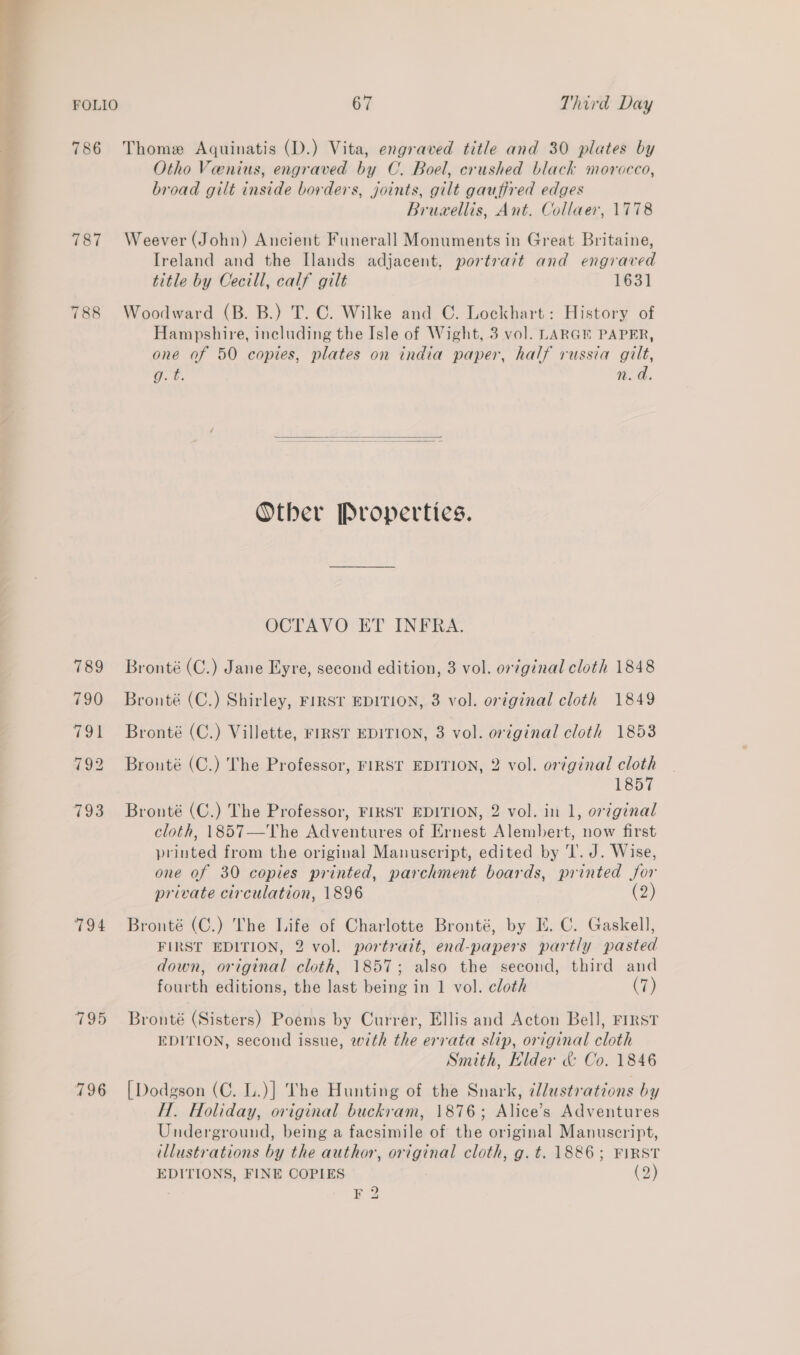 FOLIO 67 Third Day 786 Thome Aquinatis (D.) Vita, engraved title and 30 plates by Otho Venius, engraved by C. Boel, crushed black morocco, broad gilt inside borders, joints, gilt gauffred edges Bruwellis, Ant. Collaer, 1778 787 Weever (John) Ancient Funerall Monuments in Great Britaine, Ireland and the Ilands adjacent. portrait and engraved title by Cecill, calf gilt 1631 788 Woodward (B. B.) T. C. Wilke and C. Lockhart: History of Hampshire, including the Isle of Wight, 3 vol. LARGE PAPER, one of 50 copies, plates on india paper, half russia gilt, g. t. n.d.  Other Properties. OCTAVO ET INFRA. 789 Bronté(C.) Jane Eyre, second edition, 3 vol. or7ginal cloth 1848 790 Bronté (C.) Shirley, FrRSr EDITION, 3 vol. original cloth 1849 791 Bronté (C.) Villette, FIRST EDITION, 3 vol. original cloth 1853 792 Bronté (C.) The Professor, FIRST EDITION, 2 vol. original cloth 1857 793 Bronté (C.) The Professor, FIRST EDITION, 2 vol. in 1, orginal cloth, 1857—The Adventures of Ernest Alembert, now first printed from the original Manuscript, edited by ‘I’. J. Wise, one of 30 copies printed, parchment boards, printed for private circulation, 1896 (2) 794 Bronté (C.) The Life of Charlotte Bronté, by IE. C. Gaskell, FIRST EDITION, 2 vol. portrait, end-papers partly pasted down, original cloth, 1857; also the second, third and fourth editions, the last being in 1 vol. cloth Cay 795 Bronté (Sisters) Poems by Currer, Ellis and Acton Bell, FIRST EDITION, second issue, with the errata slip, original cloth Smith, Hlder &amp; Co. 1846 796 [Dodgson (C. L.)] The Hunting of the Snark, illustrations by H. Holiday, original buckram, 1876; Alice’s Adventures Underground, being a facsimile of the original Manuscript, illustrations by the author, original cloth, g. t. 1886; FIRST EDITIONS, FINE COPIES (2)