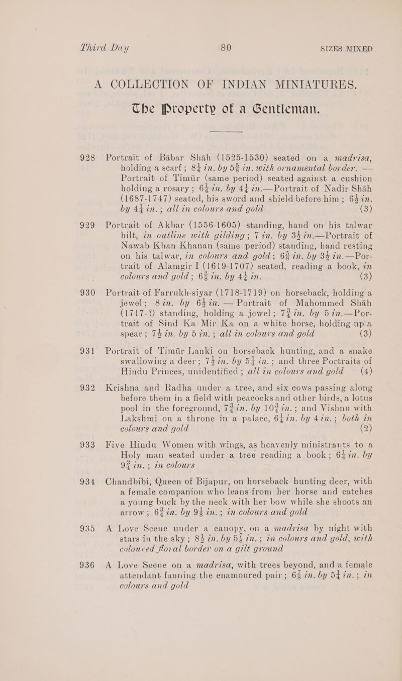 929 930 931] 932 933 934 935 936 Ube Property of a Gentleman. Portrait of Babar Shah (1525-1530) seated on a madrisa, holding a scarf; 84 in. by 52 in. with ornamental border. — Portrait of Timtir (same period) seated against a cushion holding a rosary ; 64 én. by 44 ¢n.—Portrait of Nadir Shah (1687-1747) seated, his sword and shield before him ; 64 in. by 447%n.; all in colours and gold (3) Portrait of Akbar (1556-1605) standing, hand on his talwar hilt, 72 ouéline with gilding; 7 in. by 34in.—Portrait of Nawab Khan Khanan (same period) standing, hand resting on his talwar, iz colours and gold; 6% in. by 3% in.—Por- trait of Alamgir I (1619-1707) seated, reading a book, zn colours and gold; 6% in. by 44 in. (3) Portrait of Farrukh-siyar (1718-1719) on horseback, holding a jewel; 82n. by 64in. — Portrait of Mahommed Shah (1717-2) standing, holding a jewel; 7%in. by 5 in.—Por- trait of Sind Ka Mir Ka on a white horse, holding up a spear; Thin. by 5in.; all in colours and gold (3) Portraié of Timiir Lanki on horseback hunting, and a snake swallowing a deer; 747n. by 54 in.; and three Portraits of Hindu Princes, unidentified ; ald in colours and gold (4) Krishna and Radha under a tree, and six cows passing along before them in a field with peacocks and other birds, a lotus pool in the foreground, 7#in. dy 10#7n.; and Vishnu with Lakshmi on a throne in a palace, 647n. by 4in.; both in colours and gold (2) Five Hindu Women with wings, as heavenly ministrants to a Holy man seated under a tree reading a book; 647n. by 9% in. + in colours Chandbibi, Queen of Bijapur, on horseback hunting deer, with a female companion who leans from her horse and catches a young buck by the neck with her bow while she shoots an arrow ; 6¢in. by 9¢in.; in colours and gold A Love Scene under a canopy, on a madzrisa by night with stars in the sky; 84 in. by 5g in.; in colours and gold, with coloured floral border on a gilt ground A Love Scene on a madrisa, with trees beyond, and a female attendant fanning the enamoured pair; 6% 7. by 5iin.; in colours and gold