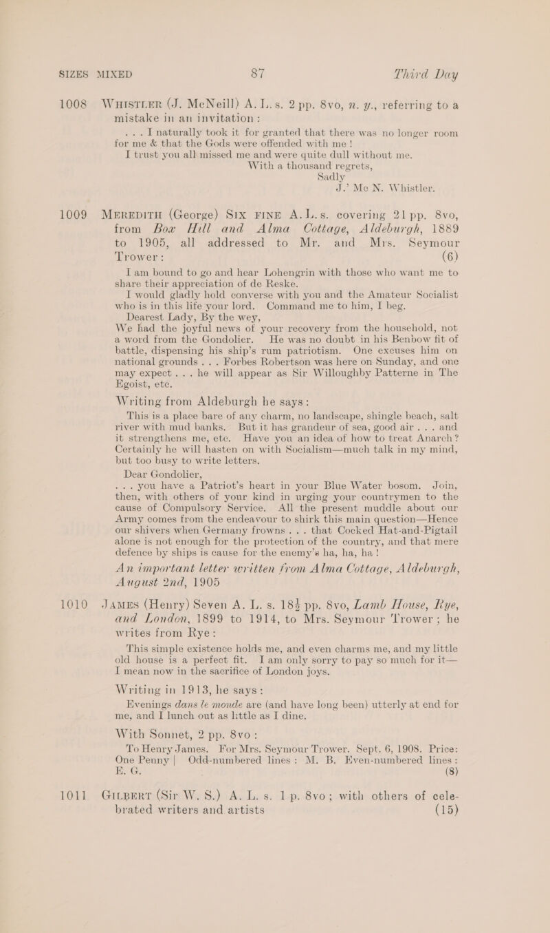 1008 Wurtstier (J. MeNeill) A. L.s. 2 pp. 8vo, n. y., referring to a mistake in an invitation: ... 1 naturally took it for granted that there was no longer room for me &amp; that the Gods were offended with me! I trust you all missed me and were quite dull without me. With a thousand regrets, Sadly J.’ Mc N. Whistler. 1009 Merepitu (George) Six FINE A.L.s. covering 21 pp. 8vo, from Bow Hill and Alma _ Cottage, Aldeburgh, 1889 to 1905, all addressed to Mr and .Mrs. Seymour Trower: (6) I am bound to go and hear Lohengrin with those who want me to share their appreciation of de Reske. I would gladly hold converse with you and the Amateur Socialist who is in this ife your lord. Command me to him, I beg. Dearest Lady, By the wey, We had the joyful news of your recovery from the household, not a word from the Gondolier. He was no doubt in his Benbow fit of battle, dispensing his ship’s rum patriotism. One excuses him on national grounds... Forbes Robertson was here on Sunday, and one may expect... he will appear as Sir Willoughby Patterne in The Egoist, etc. Writing from Aldeburgh he says: This is a place bare of any charm, no landscape, shingle beach, salt river with mud banks. But it has grandeur of sea, good air... and it strengthens me, etc. Have you an idea of how to treat Anarch? Certainly he will hasten on with Socialism—much talk in my mind, but too busy to write letters. Dear Gondolier, ... you have a Patriot’s heart in your Blue Water bosom. Join, then, with others of your kind in urging your countrymen to the cause of Compulsory Service. All the present muddle about our Army comes from the endeavour to shirk this main question—Hence our shivers when Germany frowns... that Cocked Hat-and-Pigtail alone is not enough for the protection of the country, and that mere defence by ships is cause for the enemy’s ha, ha, ha! An important letter written from Alma Cottage, Aldeburgh, August 2nd, 1905 1010 JAmeEs (Henry) Seven A. L. s. 184 pp. 8vo, Lamb House, Rye, and London, 1899 to 1914, to Mrs. Seymour Trower ; he writes from Rye: This simple existence holds me, and even charms me, and my little old house is a perfect fit. Iam only sorry to pay so much for it— I mean now in the sacrifice of London joys. Writing in 1913, he says: Evenings dans le monde are (and have long been) utterly at end for me, and I lunch out as little as I dine. With Sonnet, 2 pp. 8vo: To Henry James. For Mrs. Seymour Trower. Sept. 6, 1908. Price: One Penny | Odd-numbered lines: M. B. Kven-numbered lines: KE. G. (8) 1011 GiLtBert (Sir W.8.) A. L. s. 1 p. 8vo; with others of cele- brated writers and artists (15)