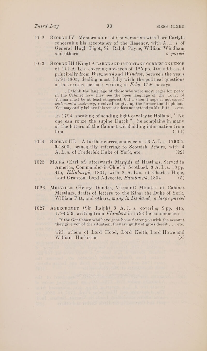 1022 GrorGEe LV. Memorandum of Conversation with Lord Carlyle concerning his acceptancy of the Regency, with A. L. s. of General Hugh Pigot, Sir Ralph Payne, William Windham and others a parcel 1023 GerorGe LII (King) A LARGE AND IMPORTANT CORRESPONDENCE of 141 A. L. s. covering upwards of 125 pp. 4to, addressed principally from Weymouth and Windsor, between the years 1791-1805, dealing most fully with the political questions of this critical period ; writing in Meby. 1796 hesays ... I think the language of those who were most eager for peace in the Cabinet now they see the open language of the Court of Vienna must be at least staggered, but I should hope if not cursed with mulish obstinacy, resolved to give up the former timid opinion. You may easily believe this remark does not extend to Mr. Pitt... ete. In 1794, speaking of sending light cavalry to Holland, “No one can rouze the supine Dutch”; he complains in many of the letters of the Cabinet withholding information from him (141) 1024 Grorcelll. A further correspondence of 16 A. L.s. 1793-5- 9-1800, principally referring to Scottish Affairs, with 4 A.L.s. of Frederick Duke of York, ete. (29) 1025 Moira (Earl of) afterwards Marquis of Hastings, Served in America, Commander-in-Chief in Scotland, 3 A. L.s. 13 pp. 4to, HKdinburgh, 1804, with 2 A.L.s. of Charles Hope, Lord Granton, Lord Advocate, Hdinburgh, 1804 (5) 1026 MELVILLE (Henry Dundas, Viscount) Minutes of Cabinet Meetings, drafts of letters to the King, the Duke of York, William Pitt, and others, many in his hand a large parcel 1027 ABERCROMBY (Sir Ralph) 3 A. J.. s. covering 9 pp. 4to, 1794-5-9, writing from Flanders in 1794 he commences : If the Gentlemen who have gone home flatter you with the account they give you of the situation, they are guilty of gross deceit... ete. with others of Lord Hood, Lord Keith, Lord Howe and William Huskisson (8)  