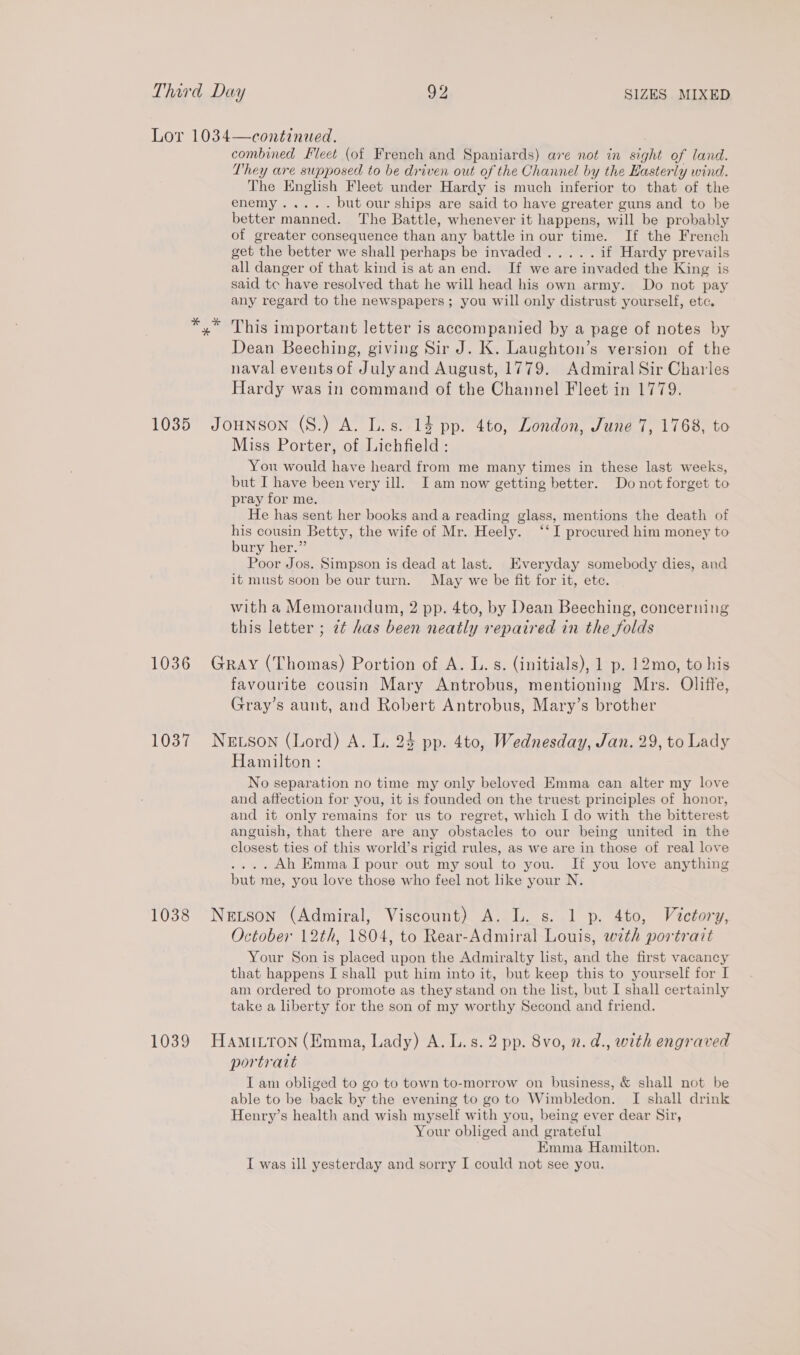 Lor 1034—continued. combined Fleet (of French and Spaniards) ave not in sight of land. They are supposed to be driven out of the Channel by the Hasterly wind. The English Fleet under Hardy is much inferior to that of the enemys. a 64 but our ships are said to have greater guns and to be better manned. The Battle, whenever it happens, will be probably of greater consequence than any battle in our time. If the French get the better we shall perhaps be invaded..... if Hardy prevails all danger of that kind is at an end. If we are invaded the King is said tc have resolved that he will head his own army. Do not pay any regard to the newspapers ; you will only distrust yourself, etc. yx This important letter is accompanied by a page of notes by Dean Beeching, giving Sir J. K. Laughton’s version of the naval events of Julyand August, 1779. Admiral Sir Charles Hardy was in command of the Channel Fleet in 1779. 1035 Jounson (S.) A. L.s. 14 pp. 4to, London, June 7, 1768, to Miss Porter, of Lichfield: You would have heard from me many times in these last weeks, but I have been very ill. I am now getting better. Do not forget to pray for me. He has sent her books and a reading glass, mentions the death of his cousin Betty, the wife of Mr. Heely. ‘‘I procured him money to bury her.” Poor Jos. Simpson is dead at last. Everyday somebody dies, and it must soon be our turn. May we be fit for it, ete. with a Memorandum, 2 pp. 4to, by Dean Beeching, concerning this letter ; 2¢ has been neatly repaired in the folds 1036 Gray (Thomas) Portion of A. L.s. (initials), 1 p. 12mo, to his favourite cousin Mary Antrobus, mentioning Mrs. Oliffe, Gray’s aunt, and Robert Antrobus, Mary’s brother 1037 Newson (Lord) A. L. 24 pp. 4to, Wednesday, Jan. 29, to Lady Hamilton: No separation no time my only beloved Emma can alter my love and affection for you, it is founded on the truest principles of honor, and it only remains for us to regret, which I do with the bitterest anguish, that there are any obstacles to our being united in the closest ties of this world’s rigid rules, as we are in those of real love ....Ah Emma I pour out my soul to you. If you love anything but me, you love those who feel not like your N. 1038 Neuson (Admiral, Viscount) A. L. s. 1 p. 4to, Victory, October 12th, 1804, to Rear-Admiral Louis, wth portrait Your Son is placed upon the Admiralty list, and the first vacancy that happens I shall put him into it, but keep this to yourself for I am ordered to promote as they stand on the list, but I shall certainly take a liberty for the son of my worthy Second and friend. 1039 HamiLron (Emma, Lady) A. L.s. 2 pp. 8vo, 2. d., with engraved portrait I am obliged to go to town to-morrow on business, &amp; shall not be able to be back by the evening to go to Wimbledon. I shall drink Henry’s health and wish myself with you, being ever dear Sir, Your obliged and grateful . EKmma Hamilton. I was ill yesterday and sorry I could not see you.