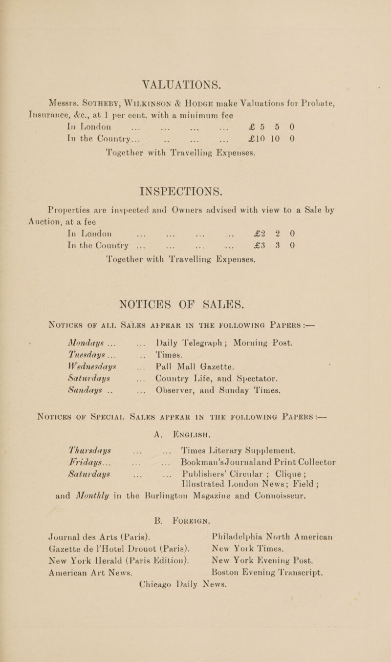 VALUATIONS. Messrs. SOTHEBY, WILKINSON &amp; HopGrE make Valuations for Probate, Insurance, &amp;c., at 1 per cent. with a minimum fee In London — -... a ns oo 60 In the Country... - es = eit) 10-0 Together with Travelling Expenses. INSPECTIONS. Properties are inspected and Owners advised with view to a Sale by Auction, at a fee In London ax ae ns ids &amp;: In the Country ES bo 20 o 0 ow Together with Travelling Expenses. NOTICES OF SALES. NOTICES OF ALL SALES AFPEAR IN THE FOLLOWING PAPERS :— Mondays ... ... Daily Telegraph; Morning Post. Tuesdays ... . “Limes: Wednesdays ... Pall Mall Gazette. Saturdays ... Country Life, and Spectator. Sundays .. ... Observer, and Sunday ‘Times. Noricks OF SPECIAL SALES APPEAR IN THE FOLLOWING PAPERS :— A. ENGLISH. Thursdays ee ... Times Literary Supplement. Fridays... a ... Bookman’sJournaland Print Collector Saturdays ae ... Publishers’ Circular ; Clique ; Iliustrated London News; Field ; and Monthly in the Burlington Magazine and Connoisseur. B. FORRIGN. Journal des Arts (Paris). Philadelphia North American Gazette de |!’ Hotel Drouot (Paris). New York Times. New York Herald (Paris Edition). New York Evening Post. American Art News. Boston Evening Transcript. Chicago Daily News.