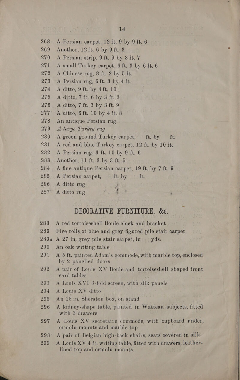 269 270 271 279 273 274 275 278 279 280 281 282 284 286 287 288 289 14 Another, 12 ft. 6 by 9 ft. 3 A Persian strip, 9 ft. 9 by 3 ft. 7 A small Turkey carpet, 6 ft. 3 by 6 ft. 6 A Chinese rug, 8 ft. 2 by 5 ft. A Persian rug, 6 ft. 3 by 4 ft. A ditto, 9 ft. by 4ft. 10 A ditto, 7 ft. 6 by 3 ft. 3 A ditto, 7 ft. 3 by 3 ft. 9 A ditto, 6ft. 10 by 4 ft. 8 An antique Persian rug A large Turkey rug A green ground Turkey carpet, ft. by ft. A red and blue Turkey carpet, 12 ft. by 10 ft. A Persian rug, 3 ft. 10 by 9 ft. 6 Another, 11 ft. 3 by 3 ft. 5 A fine antique Persian carpet, 19 ft. by 7 ft. 9 A Persian carpet, ftby ~—° “ft. A ditto rug J | A ditto rug | ae ‘ DECORATIVE FURNITURE, &amp;c. A red tortoiseshell Boule clock and bracket Five rolls of blue and grey figured pile stair carpet 290 291 An oak writing table A 5 ft. painted Adam’s commode, with marble top, enclosed by 2 panelled doors A pair of Louis XV Boule and tortoiseshell shaped front card tables | A Louis XVI 3-fold sereen, with silk panels A Louis XV ditto An 18 in. Sheraton box, on stand A kidney-shape table, painted in Watteau aes fitted with 3 drawers A Louis XV secretaire commode, with cupboard under, ormolu mounts and marble top A pair of Belgian high-back chairs, seats covered in silk A Louis XV 4 ft. writing table, fitted with drawers, leather- lined top and ormolu mounts   