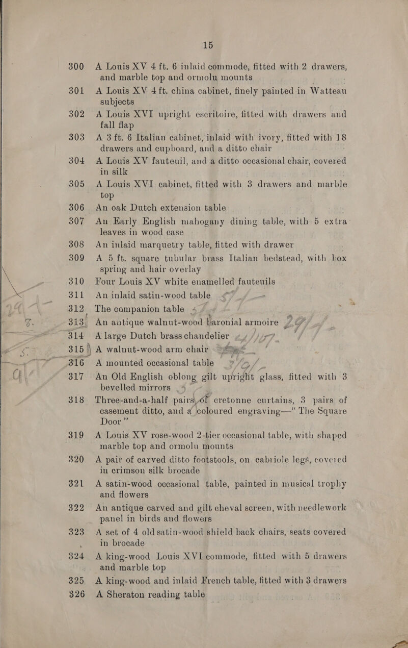   300 301 302 303 304 305 306 307 308 309 310 sii 312, 313, 316 | 317 A Louis XV 4 ft. 6 inlaid commode, fitted with 2 drawers, and marble top and ormolu mounts A Louis XV 4 ft. china cabinet, finely painted i in ya tiee subjects A Louis XVI upright escritoire, fitted with drawers and fall flap A 3 ft. 6 Italian cabinet, inlaid with ivory, fitted with 18 drawers and cupboard, and a ditto chair A Louis XV fauteuil, anda Pines occasional chair, covered in silk A Louis XVI cabinet, fitted with 3 drawers nd marble top An oak Dutch extension table An Early English mahogany dining table, with 5 extra: leaves in wood case An inlaid marquetry table, fitted with drawer | A 5 ft. square tubular brass Italian bedstead, with box spring and hair overlay Four Louis XV white enamelled fauteuils An inlaid satin-wood table The companion table 4. , An antique walnut-wood baronial armoire pas A large Dutch brasschandelier y, ') Fat A walnut-wood arm chair oes A mounted occasional table ge le An Old English oblong gilt upright glass, fitted with 3 bevelled mirrors . * 3 Three-and-a-half pairsof cretonne curtains, 3 pairs of casement ditto, and a coloured engraving—“ The Square Door” A Louis XV rose-wood 2-tier occasional table, with shaped marble top and ormolu mounts A pair of carved ditto footstools, on cabriole legs, covered in crimson silk brocade A satin-wood occasional table, painted in musical trophy and flowers An antique carved and gilt cheval screen, with needlework panel in birds and flowers A set of 4 old satin-wood shield back chairs, seats covered in brocade A king-wood Louis XVI commode, fitted with 5 drawers and marble top A king-wood and inlaid French table, fitted with 3 drawers A Sheraton reading table