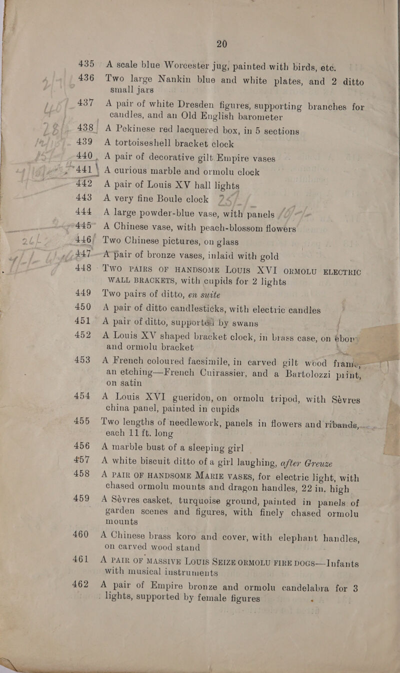 PN TP a ne Lt a a ae earn \ OT nares 435 436 437 438 | 439 440, 441 | 442 443 444 eRe, BLP 446) 447. 448 449 450 451 452 453 454 455 456 457 458 459 460 461 462 20 A scale blue Worcester jug, painted with birds, ete, Two large Nankin blue and white plates, and 2 ditto small jars A pair of white Dresden figures, supporting branches for candles, and an Old English barometer A Pekinese red lacquered box, in 5 sections A tortoiseshell bracket clock A pair of decorative gilt. Empire vases A curious marble and ormolu clock A pair of Louis XV hall lights A very fine Boule clock A large powder-blue vase, with panels A Chinese vase, with peach-blossom flowers Iwo Chinese pictures, on glass A’pair of bronze vases, inlaid with gold Two PAIRS OF HANDSOME Louis XVI ORMOLU ELECTRIG WALL BRACKETS, with cupids for 2 lights Two pairs of ditto, en sudte A pair of ditto candlesticks, with electric candles A pair of ditto, supported by swans , A Louis XV shaped bracket clock, in brass case, on ebor: and ormolu bracket a an etching—French Cuirassier, and a Bartolozzi print, on satin A Louis XVI gueridon, on ormolu tripod, with Sévres china panel, painted in cupids T'wo lengths of needlework, panels in flowers and ribandg,.. A marble bust of a sleeping girl A white biscuit ditto of a girl laughing, after Greuze A PAIR OF HANDSOME Marie vasgs, for electric light, with chased ormolu mounts and dragon handles, 22 in. high A Sevres casket, turquoise ground, painted in panels of garden scenes and figures, with finely chased ormolu mounts A Chinese brass koro and cover, with elephant handles, on carved wood stand A PAIR OF MASSIVE LOUIS SEIZE ORMOLU FIRE DOGS—TInfants with musical instruments A pair of Empire bronze and ormolu candelabra for 3 . lights, supported by female figures .  