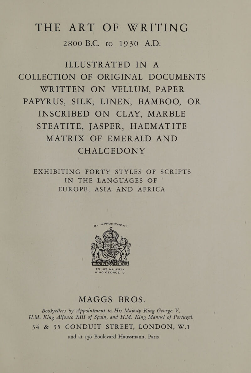 me Oeb.C eto 193.0. AcD. TEEUSTRATED IN” A COLLECTION OF ORIGINAL DOCUMENTS WRITTEN ON VELLUM, PAPER PAPYRUS, SILK; LINEN, BAMBOO, OR INSCRIBED ON CLAY, MARBLE SLE AL Eee) AoPER SHARMATITE MATRIX OF EMERALD AND GEEAUEGE D).@ NY POH DBT TUN Gare hives diay LES OF SCRIPTS ING PES ANGUAGES OF EUROPE SASTA AND AFRICA - APPOINTME,, q  MAGGS BROS. Booksellers by Appointment to His Majesty King George V, H.M. King Alfonso XIII of Spain, and H.M. King Manuel of Portugal. SA &amp; 35 CONDUIT STREET, LONDON, W.1