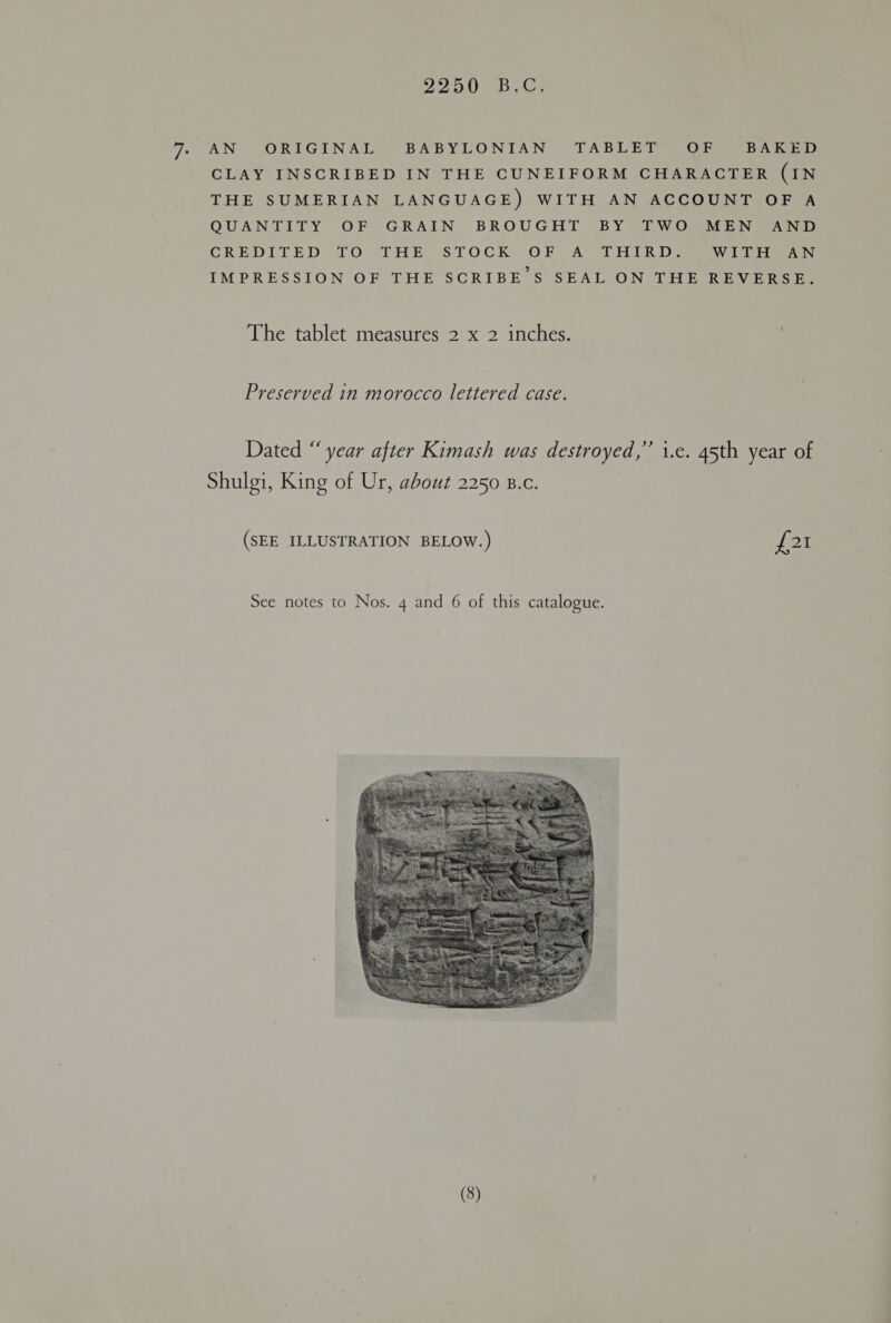 AN ORIGINAL BABYLONIAN TAB ee OF BAKED CLAY INSCRIBED IN THE CUNEIFORM CHARACTER (IN THE SUMERIAN LANGUAGE) WITH AN ACCOUNT OF A QUANTITY OF GRAIN BROUGHT BY TWO MEN AND CRED ULE) 1-0 SL HRs LOC KO haa Hie WITH AN IMPRESSION OF THE SCRIBE’S SEAL ON THE REVERSE. The tablet measures 2 x 2 inches. Preserved in morocco lettered case. Dated “‘ year after Kimash was destroyed,” i.e. 45th year of Shulgi, King of Ur, about 2250 B.c. (SEE ILLUSTRATION BELOW.) Fi See notes to Nos. 4 and 6 of this catalogue. 