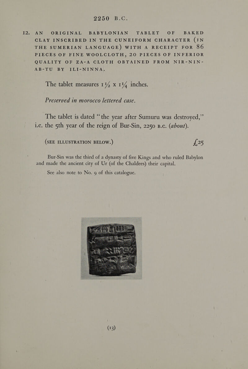 I2, AN ORIGINAL BABYLONIAN TABLET OF BAKED CLAY INSCRIBED IN THE CUNEIFORM CHARACTER (JN THE SUMERIAN LANGUAGE) WITH A RECEIPT FOR 86 PIECES OF FINE WOOLCLOTH, 20 PIECES OF INFERIOR QUALITY OF ZA-A CLOTH OBTAINED FROM NIR-NIN- AB-TU BY ILI-NINNA\ The tablet measures 1 iY x Il inches. Preserved in morocco lettered case. The tablet is dated “the year after Sumuru was destroyed,” 1.e. the 5th year of the reign of Bur-Sin, 2250 B.c. (about). (SEE ILLUSTRATION BELOW.) £25 Bur-Sin was the third of a dynasty of five Kings and who ruled Babylon and made the ancient city of Ur (of the Chaldees) their capital. See also note to No. g of this catalogue. 