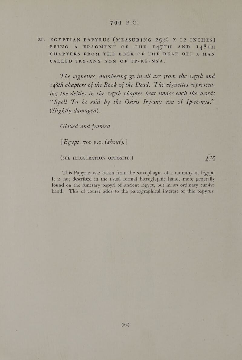 (OI MC e 2I. EGYPTIAN PAPYRUS (MEASURING 29%4 X I2 INCHES) BEING A FRAGMENT OF THE I47TH AND 148TH CHAPTERS FROM THE BOOK OF THE DEAD OFF A MAN CALLED IRY-ANY SON OF IP-RE-NYA. The vignettes, numbering 32 1n all are from the 147th and 148th chapters of the Book of the Dead. The vignettes represent- ing the deities in the 147th chapter bear under each the words “Spell To be said by the Osiris Iry-any son of Ip-re-nya.” (Slightly damaged). Glazed and framed. [Egypzt, 700 B.c. (about). | (SEE ILLUSTRATION OPPOSITE.) £25 This Papyrus was taken from the sarcophagus of a mummy in Egypt. It is not described in the usual formal hieroglyphic hand, more generally found on the funerary papyri of ancient Egypt, but in an ordinary cursive hand. This of course adds to the paleographical interest of this papyrus.