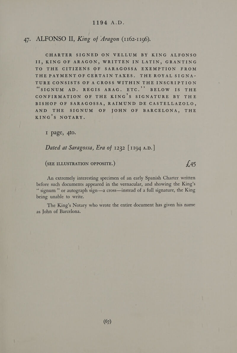 1194 A.D. 47. ALFONSO II, King of Aragon (1162-1196). CHARTER SIGNED ON VELLUM BY KING ALFONSO II, KING OF ARAGON, WRITTEN IN LATIN, GRANTING TO THE CITIZENS OF SARAGOSSA EXEMPTION FROM THE PAYMENT OF CERTAIN TAXES. THE ROYAL SIGNA- TURE CONSISTS OF A CROSS WITHIN THE INSCRIPTION MSIGNUGEAD SEREGISMARAG: (ETC. (BELOW IS) THE CONFIRMATION OF THE KING’S SIGNATURE BY THE BISHOP OF SARAGOSSA, RAIMUND DE CASTELLAZOLO, AND THE SIGNUM OF JOHN OF BARCELONA, THE KING'S NOTARY. I page, 4to. Dated at Saragossa, Era of 1232 [1194 A.D. | (SEE ILLUSTRATION OPPOSITE.) £45 An extremely interesting specimen of an early Spanish Charter written before such documents appeared in the vernacular, and showing the King’s ‘‘sionum ” or autograph sign—a cross—instead of a full signature, the King being unable to write. The King’s Notary who wrote the entire document has given his name as John of Barcelona.