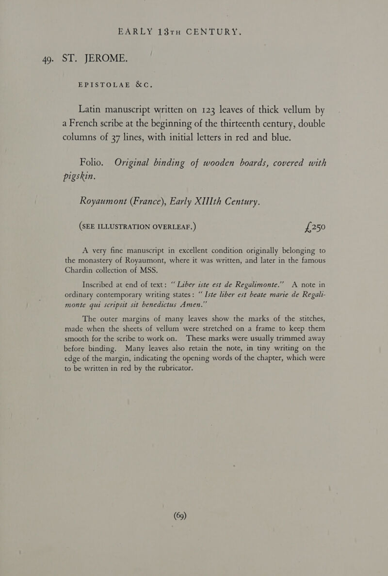 EPAROY lorem GEN? URRY: ST. JEROME. ERIS:LOMAEECUOC. Latin manuscript written on 123 leaves of thick vellum by a French scribe at the beginning of the thirteenth century, double columns of 37 lines, with initial letters in red and blue. Folio. Original binding of wooden boards, covered with pigskin. Royaumont (France), Early XUIth Century. (SEE ILLUSTRATION OVERLEAF.) £250 A very fine manuscript in excellent condition originally belonging to the monastery of Royaumont, where it was written, and later in the famous Chardin collection of MSS. Inscribed at end of text: “ Liber iste est de Regalimonte.”’ A note in ordinary contemporary writing states: ““Iste liber est beate marie de Regalt- monte qui scripsit sit benedictus Amen.” The outer margins of many leaves show the marks of the stitches, made when the sheets of vellum were stretched on a frame to keep them smooth for the scribe to work on. These marks were usually trimmed away before binding. Many leaves also retain the note, in tiny writing on the edge of the margin, indicating the opening words of the chapter, which were to be written in red by the rubricator.