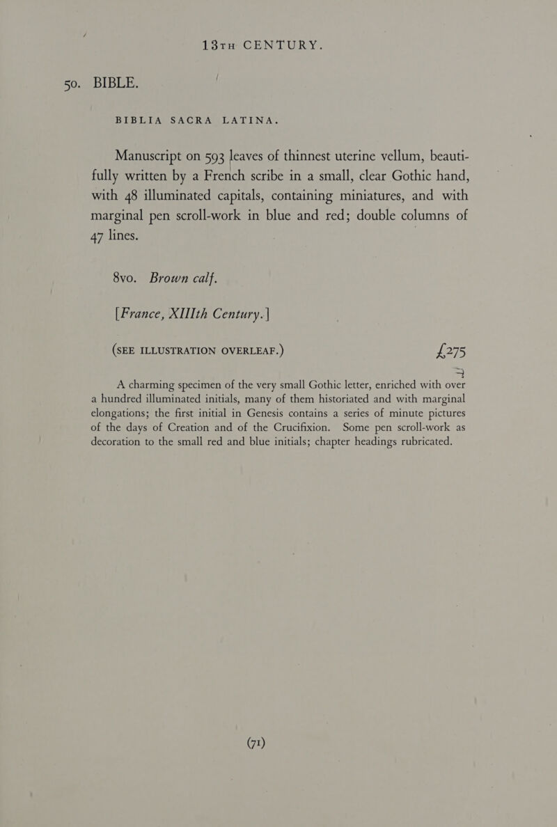 13TrnH CENTURY. 50. BIBLE. BIBLIA SACRA LATINA. Manuscript on 593 leaves of thinnest uterine vellum, beauti- fully written by a French scribe in a small, clear Gothic hand, with 48 illuminated capitals, containing miniatures, and with marginal pen scroll-work in blue and red; double columns of 47 lines. 8vo. Brown calf. [France, XIIth Century. | (SEE ILLUSTRATION OVERLEAF.) £275 A charming specimen of the very small Gothic letter, enriched with over a hundred illuminated initials, many of them historiated and with marginal elongations; the first initial in Genesis contains a series of minute pictures of the days of Creation and of the Crucifixion. Some pen scroll-work as decoration to the small red and blue initials; chapter headings rubricated.