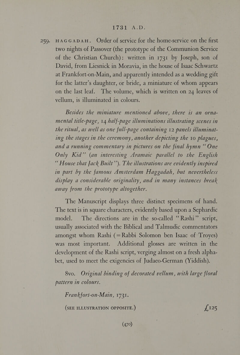 iol. ASD. HAGGADAH. Order of service for the home-service on the first two nights of Passover (the prototype of the Communion Service of the Christian Church): written in 1731 by Joseph, son of David, from Liesnick in Moravia, in the house of Isaac Schwartz at Frankfort-on-Main, and apparently intended as a wedding gift for the latter’s daughter, or bride, a miniature of whom appears on the last leaf. The volume, which is written on 24 leaves of vellum, is illuminated in colours. Besides the miniature mentioned above, there is an orna- mental title-page, 14 half-page illuminations illustrating scenes in the ritual, as well as one full-page containing 12 panels illuminat- ing the stages in the ceremony, another depicting the 10 plagues, and a running commentary in pictures on the final hymn “ One Only Kid” (an interesting Aramaic parallel to the English “ House that Jack Built’’). The illustrations are evidently inspired in part by the famous Amsterdam Haggadah, but nevertheless display a considerable originality, and in many instances break away from the prototype altogether. The Manuscript displays three distinct specimens of hand. The text is in square characters, evidently based upon a Sephardic model. ‘The directions are in the so-called “Rashi” script, usually associated with the Biblical and Talmudic commentators amongst whom Rashi (=Rabbi Solomon ben Isaac of Troyes) was most important. Additional glosses are written in the development of the Rashi script, verging almost on a fresh alpha- bet, used to meet the exigencies of Judaeo-German (Yiddish). 8vo. Original binding of decorated vellum, with large floral pattern in colours. Frank fort-on-Main, 1731. J (SEE ILLUSTRATION OPPOSITE.) £125