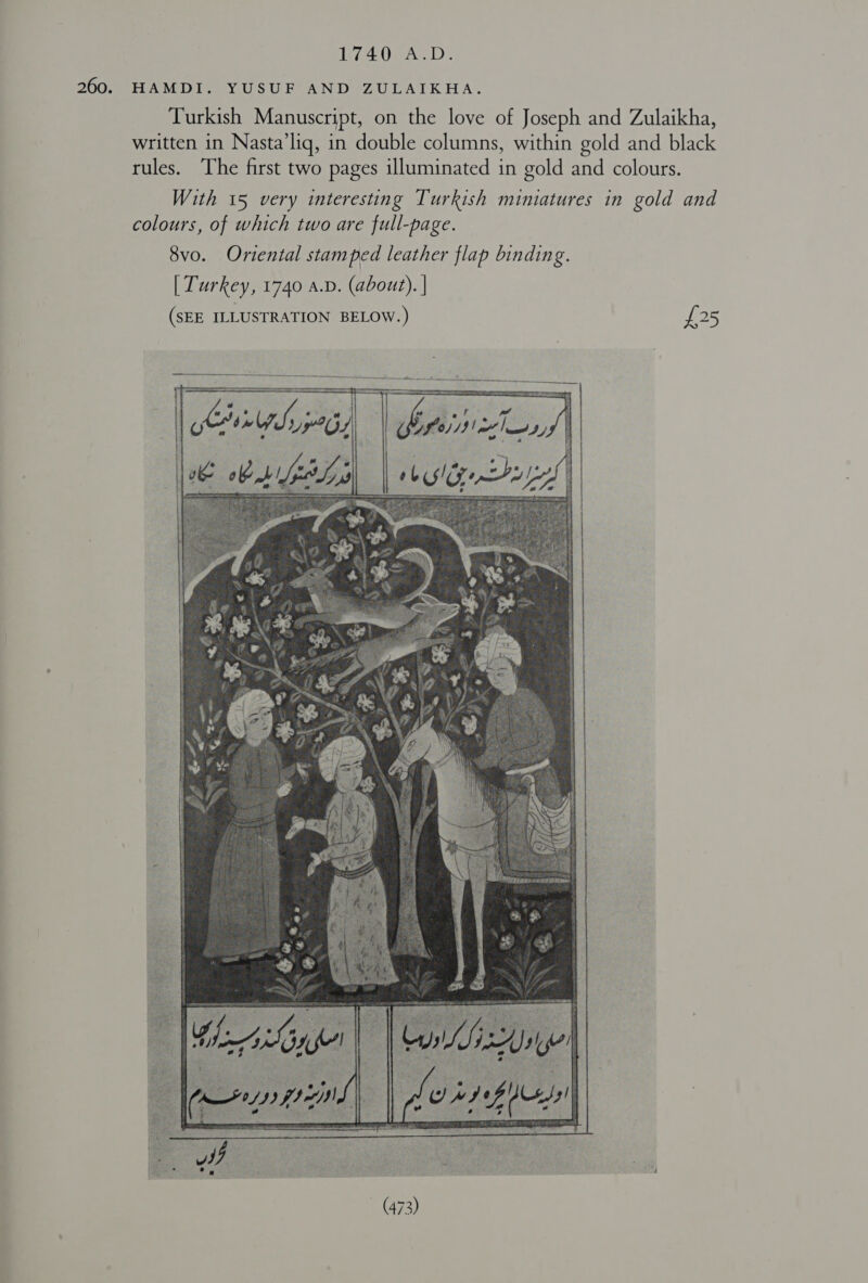 1740 A.D. 260. HAMDI. YUSUF AND ZULAIKHA. Turkish Manuscript, on the love of Joseph and Zulaikha, written in Nasta’liq, in double columns, within gold and black rules. The first two pages illuminated in gold and colours. With 15 very interesting Turkish miniatures in gold and colours, of which two are full-page. 8vo. Oriental stamped leather flap binding. [ Turkey, 1740 a.v. (about). | (SEE ILLUSTRATION BELOW.) £25