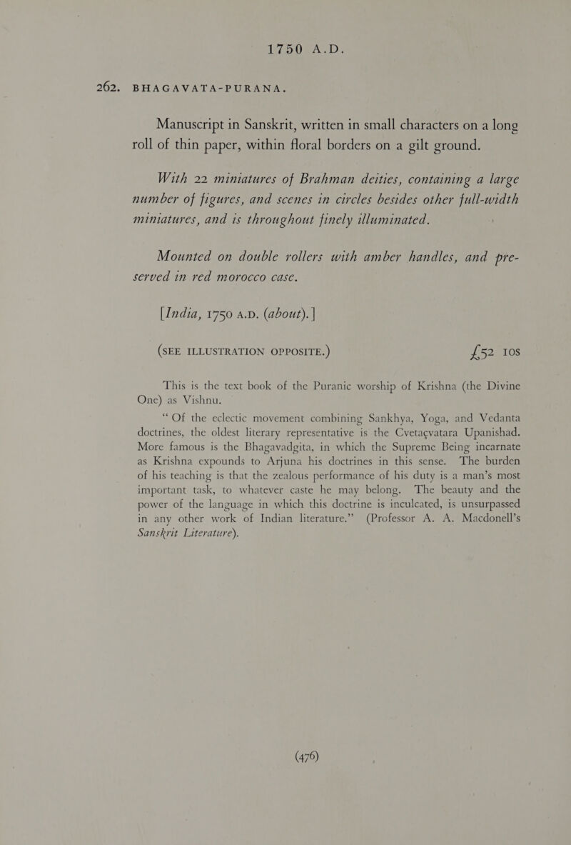 Ase ip OEA. DD. BHAGAVATA-PURANA. Manuscript in Sanskrit, written in small characters on a long roll of thin paper, within floral borders on a gilt ground. With 22 miniatures of Brahman deities, containing a large number of figures, and scenes in circles besides other full-width miniatures, and is throughout finely illuminated. Mounted on double rollers with amber handles, and pre- served in red morocco case. [India, 1750 a.D. (about). | (SEE ILLUSTRATION OPPOSITE.) £52 10s This is the text book of the Puranic worship of Krishna (the Divine One) as Vishnu. “Of the eclectic movement combining Sankhya, Yoga, and Vedanta doctrines, the oldest literary representative is the Cvetagvatara Upanishad. More famous is the Bhagavadgita, in which the Supreme Being incarnate as Krishna expounds to Arjuna his doctrines in this sense. ‘The burden of his teaching is that the zealous performance of his duty is a man’s most important task, to whatever caste he may belong. The beauty and the power of the language in which this doctrine is inculcated, is unsurpassed in any other work of Indian literature.” (Professor A. A. Macdonell’s Sanskrit Literature).