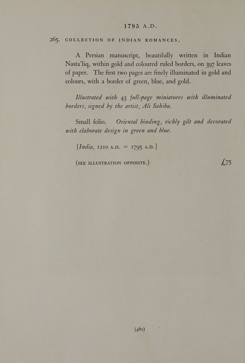 LLCS den Be COLLECTION OF INDIAN ROMANCES. A Persian manuscript, beautifully written in Indian Nasta’liq, within gold and coloured ruled borders, on 397 leaves of paper. The first two pages are finely illuminated in gold and colours, with a border of green, blue, and gold. Illustrated with 43 full-page miniatures with illuminated borders, signed by the artist, Ali Sahiba. Small folio. | Oriental binding, richly gilt and decorated with elaborate design in green and blue. [India, 1210 AH. = 1795 A.D. | (SEE ILLUSTRATION OPPOSITE.) is